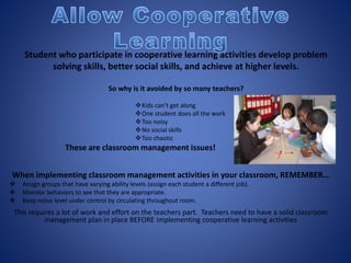 When implementing classroom management activities in your classroom, REMEMBER…
 Assign groups that have varying ability levels (assign each student a different job).
 Monitor behaviors to see that they are appropriate.
 Keep noise level under control by circulating throughout room.
This requires a lot of work and effort on the teachers part. Teachers need to have a solid classroom
management plan in place BEFORE implementing cooperative learning activities
Student who participate in cooperative learning activities develop problem
solving skills, better social skills, and achieve at higher levels.
So why is it avoided by so many teachers?
Kids can’t get along
One student does all the work
Too noisy
No social skills
Too chaotic
These are classroom management issues!
 