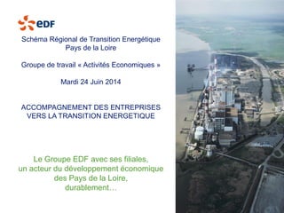 Le Groupe EDF avec ses filiales, 
un acteur du développement économique 
des Pays de la Loire, 
durablement… 
Schéma Régional de Transition Energétique 
Pays de la Loire 
Groupe de travail «Activités Economiques» 
Mardi 24 Juin 2014 
ACCOMPAGNEMENT DES ENTREPRISES VERS LA TRANSITION ENERGETIQUE  