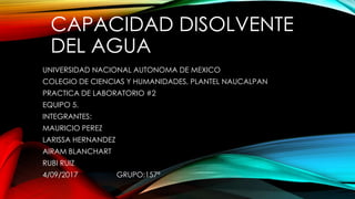CAPACIDAD DISOLVENTE
DEL AGUA
UNIVERSIDAD NACIONAL AUTONOMA DE MEXICO
COLEGIO DE CIENCIAS Y HUMANIDADES, PLANTEL NAUCALPAN
PRACTICA DE LABORATORIO #2
EQUIPO 5.
INTEGRANTES:
MAURICIO PEREZ
LARISSA HERNANDEZ
AIRAM BLANCHART
RUBI RUIZ
4/09/2017 GRUPO:157ª
 