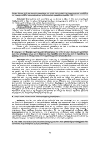 10
Κρίνετε ύστερα από όλα αυτά τη σημασία με την οποία σας υποδείχτηκε παραπάνω να καταλάβετε
την έκφραση: αἱ ἕξεις γίνονται.(ερώτηση από το σχολικό εγχειρίδιο στη σελίδα 163)
Απάντηση: Στην ενότητα αυτή εμφανίζεται μια νέα έννοια, η «ἕξις». Η λέξη αυτή ετυμολογικά
παράγεται από το θέμα του μέλλοντα του ρήματος «ἔχω» και συγκεκριμένα από το σεχ- > hεχ- > ἑχ +
την παραγωγική κατάληξη -σις, η οποία δηλώνει ενέργεια.
Αρχική σημασία της λέξης είναι το να κατέχει κανείς συνέχεια κάτι που έχει αποκτήσει.
Για τον Αριστοτέλη η λέξη απέκτησε ηθικό περιεχόμενο: είναι τα μόνιμα στοιχεία του χαρακτήρα
μας, που αποκτιούνται με την επίμονη άσκηση και την επανάληψη κάποιων συγκεκριμένων ενεργειών.
Οι «ἕξεις» είναι ένα από τα «γινόμενα ἐν τῇ ψυχῇ». Τα άλλα δύο είναι τα πάθη και οι δυνάμεις. Πάθη
(πχ. επιθυμία, οργή, φόβος, χαρά, φιλία, μίσος) είναι όσα έχουν ως αποτέλεσμα την ευχαρίστηση ή τη
δυσαρέσκεια. Οι δυνάμεις είναι οι δυνατότητες συμμετοχής στα πάθη, οι οποίες δεν αρκούν από μόνες
τους για να χαρακτηριστεί κανείς καλός ή κακός, αλλά πρέπει να γίνουν μόνιμα στοιχεία του
χαρακτήρα του. Τα μόνιμα αυτά στοιχεία αποκτιούνται με την επανάληψη μιας πράξης, που συνιστά
την «ἕξιν». Ακριβώς ότι η «ἕξις» απορρέει από εθισμό και δεν είναι κάτι έμφυτο φαίνεται και από τη
χρήση του ρήματος «γίνονται», το οποίο δείχνει ότι η «ἕξις» προκύπτει μέσα από μία διαδικασία, από
ένα βαθμιαίο τρόπο διαμόρφωσής της και κατάκτησής της από τον άνθρωπο.
Σήμερα η λέξη έχει αποκτήσει ψυχολογικό περιεχόμενο και είναι η συνήθεια ως αποτέλεσμα
επανάληψης, μάθησης ή συνεχούς επίδρασης του ίδιου παράγοντα.
3. «οὐ μικρὸν οὖν διαφέρει»: γιατί ο Αριστοτέλης επιμένει στο εὐθὺς ἐκ νέων; Συμφωνείτε με τη θέση
αυτή του φιλοσόφου, ιδίως με τη βαρύτητα που προσδίδει στη θέση του αυτή η προσθήκη της
φράσης: μᾶλλον δὲ τὸ πᾶν;(ερώτηση από το σχολικό εγχειρίδιο στη σελίδα 163)
Απάντηση: Όπως και ο δάσκαλός του ο Πλάτωνας, ο Αριστοτέλης τόνισε και ξανατόνισε τη
μεγάλη σημασία που έχει η παιδεία και η αγωγή για την ιδιωτική (=προσωπική) και για τη δημόσια (=
κοινωνική) ζωή του ατόμου. Και όλα αυτά βέβαια, γιατί πίστευε πως με την παιδεία και την αγωγή, η
οποία εθίζει το άτομο σε συγκεκριμένους τρόπους συμπεριφοράς, το άτομο βοηθιέται στην απόκτηση
της αρετής που είναι προϋπόθεση για την ευδαιμονία του ατόμου και της πόλεως. Δύο πράγματα
αισθάνθηκε πως έπρεπε να τονίσει με ιδιαίτερη έμφαση: α) την πρωτεύουσα σημασία της παιδείας και
της αγωγής, και β) ότι όσο πιο νωρίς αρχίσει η παιδεία και η αγωγή, τόσο πιο πολλές θα είναι οι
ελπίδες να αποδειχτούν αυτές αποτελεσματικές και γόνιμες.
Ειδικότερα, ο Αριστοτέλης θεωρεί ότι ο εθισμός και η απόκτηση μόνιμων στοιχείων του
χαρακτήρα μας έχει πολύ μεγάλη παιδαγωγική αξία. Γι΄ αυτό και εισάγει στην ενότητα αυτή το
παιδαγωγικό του σχόλιο. Θεωρεί, λοιπόν, ότι ο άνθρωπος πρέπει να συνηθίζει από μικρός σε ηθικές
ενέργειες, για να φτάσει στην κατάκτηση των ηθικών αρετών. Μάλιστα, αυτή η διεργασία πρέπει να
ξεκινήσει από πολύ μικρή ηλικία, γιατί τότε συντελείται η διαμόρφωση της ηθικής του συνείδησης. Το
φυσικό, οικογενειακό και κοινωνικό περιβάλλον του παιδιού παίζει καθοριστικό ρόλο στη σωματική,
συναισθηματική, ψυχική και πνευματική ανάπτυξή του. Επιπλέον, επειδή η διαδικασία αυτή απαιτεί
πολύ χρόνο, κρίνεται σωστό να ξεκινήσει όσο γίνεται πιο νωρίς. Οι παιδαγωγικές αυτές αντιλήψεις του
Αριστοτέλη συμφωνούν με τις σύγχρονες και φαίνεται ότι έπαιξαν και παίζουν σημαντικό ρόλο στη
διαμόρφωση της σύγχρονης αντίληψης για την αγωγή.
4. Ποιος ο ρόλος των «οὕτω δὴ καὶ» στην αρχή της παραγράφου;
Απάντηση: Ο ρόλος των τριών λέξεων «Οὕτω δὴ καὶ» είναι εισαγωγικός στο νέο επιχείρημα
του Αριστοτέλη. Συγκεκριμένα το τροπικό επίρρημα «οὕτω», είναι ομοιωματικό προς τα προηγούμενα
και δηλώνει αναλογική θεώρηση του θέματος που ακολουθεί. Ο φιλόσοφος χρησιμοποιεί δηλαδή σ’
αυτή την ενότητα αναλογικό συλλογισμό: όπως για την εκμάθηση των τεχνών είναι απαραίτητος ο
εθισμός σε κατάλληλες ενέργειες, έτσι και για την κατάκτηση των ηθικών αρετών έχει σημασία η
επανάληψη ίδιων πράξεων («ὁμοίων ἐνεργειῶν»). Με τον συμπερασματικό σύνδεσμο «δὴ»
ανακεφαλαιώνονται τα προηγούμενα, ενώ ο μεταβατικός σύνδεσμος «καὶ» εισάγει το νέο
επιχείρημα με το οποίο δείχνει ότι και στις αρετές ισχύει το ίδιο που συμβαίνει στις τέχνες. Όπως η
κατάλληλη ή η ακατάλληλη άσκηση κάνει τον τεχνίτη καλόν ή κακόν αντίστοιχα, έτσι και η ποιότητα του
εθισμού στον χώρο των αρετών καθορίζει την ποιότητα των αποκτημένων αρετών.
5. «Καὶ ἑνὶ δὴ λόγῳ ἐκ τῶν ὁμοίων ἐνεργειῶν αἱ ἕξεις γίνονται»: ποια η θέση της πρότασης μέσα στην
ενότητα και πώς καταλήγει σ’ αυτή ο Αριστοτέλης;
 