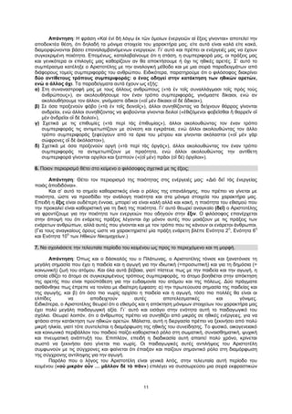 11
Απάντηση: Η φράση «Καὶ ἑνὶ δὴ λόγῳ ἐκ τῶν ὁμοίων ἐνεργειῶν αἱ ἕξεις γίνονται» αποτελεί την
αποδεικτέα θέση, ότι δηλαδή τα μόνιμα στοιχεία του χαρακτήρα μας, είτε αυτά είναι καλά είτε κακά,
διαμορφώνονται βάσει επαναλαμβανόμενων ενεργειών. Γι’ αυτό και πρέπει οι ενέργειές μας να έχουν
συγκεκριμένη ποιότητα. Επομένως, καταλαβαίνουμε ότι η στάση, η συμπεριφορά μας, οι πράξεις μας
και γενικότερα οι επιλογές μας καθορίζουν αν θα αποκτήσουμε ή όχι τις ηθικές αρετές. Σ’ αυτό το
συμπέρασμα κατέληξε ο Αριστοτέλης με την αναλογική μέθοδο και με μια σειρά παραδειγμάτων από
διάφορους τομείς συμπεριφοράς του ανθρώπου. Ειδικότερα, παρατηρούμε ότι ο φιλόσοφος διακρίνει
δύο αντίθετους τρόπους συμπεριφοράς: ο ένας οδηγεί στην κατάκτηση των ηθικών αρετών,
ενώ ο άλλος όχι. Τα παραδείγματα αυτά έχουν ως εξής:
α) Στη συναναστροφή μας με τους άλλους ανθρώπους («τὰ ἐν τοῖς συναλλάγμασι τοῖς πρὸς τοὺς
ἀνθρώπους»), αν ακολουθήσουμε τον έναν τρόπο συμπεριφοράς, γινόμαστε δίκαιοι, ενώ αν
ακολουθήσουμε τον άλλον, γινόμαστε άδικοι («οἳ μὲν δίκαιοι οἳ δὲ ἄδικοι»),
β) Σε όσα προξενούν φόβο («τὰ ἐν τοῖς δεινοῖς»), άλλοι συνηθίζοντας να δείχνουν θάρρος γίνονται
ανδρείοι, ενώ άλλοι συνηθίζοντας να φοβούνται γίνονται δειλοί («ἐθιζόμενοι φοβεῖσθαι ἢ θαρρεῖν οἳ
μὲν ἀνδρεῖοι οἳ δὲ δειλοί»),
γ) Σχετικά με τις επιθυμίες («τὰ περὶ τὰς ἐπιθυμίας»), άλλοι ακολουθώντας τον έναν τρόπο
συμπεριφοράς τις αντιμετωπίζουν με σύνεση και εγκράτεια, ενώ άλλοι ακολουθώντας τον άλλο
τρόπο συμπεριφοράς ξεφεύγουν από τα όρια του μέτρου και γίνονται ακόλαστοι («οἳ μὲν γὰρ
σώφρονες οἳ δὲ ἀκόλαστοι»),
δ) Σχετικά με όσα προξενούν οργή («τὰ περὶ τὰς ὀργάς»), άλλοι ακολουθώντας τον έναν τρόπο
συμπεριφοράς τα αντιμετωπίζουν με πραότητα, ενώ άλλοι ακολουθώντας την αντίθετη
συμπεριφορά γίνονται οργίλοι και ξεσπούν («(οἳ μὲν) πρᾶοι (οἳ δὲ) ὀργίλοι»).
6. Ποιον περιορισμό θέτει στο κείμενο ο φιλόσοφος σχετικά με τις έξεις;
Απάντηση: Θέτει τον περιορισμό της ποιότητας στις ενέργειές μας: «Διὸ δεῖ τὰς ἐνεργείας
ποιὰς ἀποδιδόναι».
Και σ’ αυτό το σημείο καθοριστικός είναι ο ρόλος της επανάληψης, που πρέπει να γίνεται με
ποιότητα, ώστε να προσδίδει την ανάλογη ποιότητα και στα μόνιμα στοιχεία του χαρακτήρα μας.
Επειδή η ἕξις είναι ουδέτερη έννοια, μπορεί να είναι καλή αλλά και κακή, η ποιότητα του εθισμού που
την προκαλεί είναι καθοριστική για τη δική της ποιότητα. Γι’ αυτό θεωρεί αναγκαίο (δεῖ) ο Αριστοτέλης
να φροντίζουμε για την ποιότητα των ενεργειών που οδηγούν στην ἕξιν. Ο φιλόσοφος επανέρχεται
στην άποψή του ότι ενάρετες πράξεις λέγονται όχι μόνον αυτές που μοιάζουν με τις πράξεις των
ενάρετων ανθρώπων, αλλά αυτές που γίνονται και με τον τρόπο που τις κάνουν οι ενάρετοι άνθρωποι.
(Για τους αναγκαίους όρους ώστε να χαρακτηριστεί μία πράξη ενάρετη βλέπε Ενότητα 2
η
, Ενότητα 6
η
και Ενότητα 10
η
των Ηθικών Νικομαχείων.)
7. Να σχολιάσετε την τελευταία περίοδο του κειμένου ως προς το περιεχόμενο και τη μορφή.
Απάντηση: Όπως και ο δάσκαλός του ο Πλάτωνας, ο Αριστοτέλης τόνισε και ξανατόνισε τη
μεγάλη σημασία που έχει η παιδεία και η αγωγή για την ιδιωτική (=προσωπική) και για τη δημόσια (=
κοινωνική) ζωή του ατόμου. Και όλα αυτά βέβαια, γιατί πίστευε πως με την παιδεία και την αγωγή, η
οποία εθίζει το άτομο σε συγκεκριμένους τρόπους συμπεριφοράς, το άτομο βοηθιέται στην απόκτηση
της αρετής που είναι προϋπόθεση για την ευδαιμονία του ατόμου και της πόλεως. Δύο πράγματα
αισθάνθηκε πως έπρεπε να τονίσει με ιδιαίτερη έμφαση: α) την πρωτεύουσα σημασία της παιδείας και
της αγωγής, και β) ότι όσο πιο νωρίς αρχίσει η παιδεία και η αγωγή, τόσο πιο πολλές θα είναι οι
ελπίδες να αποδειχτούν αυτές αποτελεσματικές και γόνιμες.
Ειδικότερα, ο Αριστοτέλης θεωρεί ότι ο εθισμός και η απόκτηση μόνιμων στοιχείων του χαρακτήρα μας
έχει πολύ μεγάλη παιδαγωγική αξία. Γι΄ αυτό και εισάγει στην ενότητα αυτή το παιδαγωγικό του
σχόλιο. Θεωρεί λοιπόν, ότι ο άνθρωπος πρέπει να συνηθίζει από μικρός σε ηθικές ενέργειες, για να
φτάσει στην κατάκτηση των ηθικών αρετών. Μάλιστα, αυτή η διεργασία πρέπει να ξεκινήσει από πολύ
μικρή ηλικία, γιατί τότε συντελείται η διαμόρφωση της ηθικής του συνείδησης. Το φυσικό, οικογενειακό
και κοινωνικό περιβάλλον του παιδιού παίζει καθοριστικό ρόλο στη σωματική, συναισθηματική, ψυχική
και πνευματική ανάπτυξή του. Επιπλέον, επειδή η διαδικασία αυτή απαιτεί πολύ χρόνο, κρίνεται
σωστό να ξεκινήσει όσο γίνεται πιο νωρίς. Οι παιδαγωγικές αυτές αντιλήψεις του Αριστοτέλη
συμφωνούν με τις σύγχρονες και φαίνεται ότι έπαιξαν και παίζουν σημαντικό ρόλο στη διαμόρφωση
της σύγχρονης αντίληψης για την αγωγή.
Παρόλο που ο λόγος του Αριστοτέλη είναι γενικά λιτός, στην τελευταία αυτή περίοδο του
κειμένου («οὐ μικρὸν οὖν … μᾶλλον δὲ τὸ πᾶν») επιλέγει να συσσωρεύσει μια σειρά εκφραστικών
 