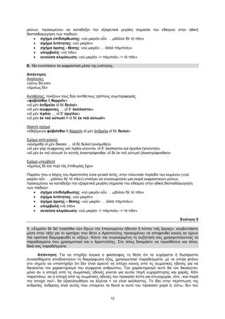 12
μέσων, προκειμένου να καταδείξει την εξαιρετικά μεγάλη σημασία του εθισμού στην ηθική
διαπαιδαγώγηση των παιδιών:
 σχήμα επιδιόρθωσης: «οὐ μικρὸν οὖν … μᾶλλον δὲ τὸ πᾶν»
 σχήμα λιτότητας: «οὐ μικρὸν»
 σχήμα άρσης - θέσης: «οὐ μικρὸν … ἀλλὰ πάμπολυ»
 υπερβολή: «τὸ πᾶν»
 ανιούσα κλιμάκωση: «οὐ μικρὸν -> πάμπολυ -> τὸ πᾶν»
8. Να εντοπίσετε τα εκφραστικά μέσα της ενότητας.
Απάντηση:
Αναλογίες
«οὕτω δὴ καὶ»
«ὁμοίως δὲ»
Αντιθέσεις: τονίζουν τους δύο αντίθετους τρόπους συμπεριφοράς
«φοβεῖσθαι ἢ θαρρεῖν»
«οἳ μὲν ἀνδρεῖοι οἳ δὲ δειλοὶ»
«οἳ μὲν σώφρονες … οἳ δ’ ἀκόλαστοι»
«οἳ μὲν πρᾶοι … οἳ δ’ ὀργίλοι»
«οἳ μὲν ἐκ τοῦ οὑτωσὶ ≠ οἳ δὲ ἐκ τοῦ οὑτωσὶ»
Χιαστό σχήμα
«ἐθιζόμενοι φοβεῖσθαι ἢ θαρρεῖν οἳ μὲν ἀνδρεῖοι οἳ δὲ δειλοὶ»
Σχήμα από κοινού
«γινόμεθα οἳ μὲν δίκαιοι … οἳ δὲ δειλοὶ (γινόμεθα)»
«οἳ μὲν γὰρ σώφρονες καὶ πρᾶοι γίνονται, οἳ δ’ ἀκόλαστοι καὶ ὀργίλοι (γίνονται)»
«οἳ μὲν ἐκ τοῦ οὑτωσὶ ἐν αὐτοῖς ἀναστρέφεσθαι, οἳ δὲ ἐκ τοῦ οὑτωσὶ (ἀναστρέφεσθαι)»
Σχήμα υπερβατό
«ὁμοίως δὲ καὶ περὶ τὰς ἐπιθυμίας ἔχει»
Παρόλο που ο λόγος του Αριστοτέλη είναι γενικά λιτός, στην τελευταία περίοδο του κειμένου («οὐ
μικρὸν οὖν … μᾶλλον δὲ τὸ πᾶν») επιλέγει να συσσωρεύσει μια σειρά εκφραστικών μέσων,
προκειμένου να καταδείξει την εξαιρετικά μεγάλη σημασία του εθισμού στην ηθική διαπαιδαγώγηση
των παιδιών:
 σχήμα επιδιόρθωσης: «οὐ μικρὸν οὖν … μᾶλλον δὲ τὸ πᾶν»
 σχήμα λιτότητας: «οὐ μικρὸν»
 σχήμα άρσης – θέσης: «οὐ μικρὸν … ἀλλὰ πάμπολυ»
 υπερβολή:«τὸ πᾶν»
 ανιούσα κλιμάκωση: «οὐ μικρὸν -> πάμπολυ -> τὸ πᾶν»
Ενότητα 5
1. «Σημεῖον δὲ δεῖ ποιεῖσθαι τῶν ἕξεων τὴν ἐπιγινομένην ἡδονὴν ἢ λύπην τοῖς ἔργοις»: κουβεντιάστε
μέσα στην τάξη για το κριτήριο που θέτει ο Αριστοτέλης προκειμένου να αποφανθεί κανείς αν έχουν
πια οριστικά διαμορφωθεί οι «έξεις». Κάντε πιο συγκεκριμένη τη συζήτησή σας χρησιμοποιώντας τα
παραδείγματα που χρησιμοποιεί και ο Αριστοτέλης. Στο τέλος δοκιμάστε να προσθέσετε και άλλα,
δικά σας παραδείγματα.
Απάντηση: Για να στηρίξει λογικά ο φιλόσοφος τη θέση ότι τα ευχάριστα ή δυσάρεστα
συναισθήματα αποδεικνύουν τη διαμόρφωση έξης, χρησιμοποιεί παραδείγματα, με τα οποία φτάνει
στο σημείο να υποστηρίξει ότι δεν είναι αρκετό να απέχει κανείς από τις σωματικές ηδονές για να
δικαιούται τον χαρακτηρισμό του σώφρονα ανθρώπου. Τον χαρακτηρισμό αυτό θα τον δικαιούται,
μόνο αν η αποχή από τις σωματικές ηδονές γίνεται για αυτόν πηγή ευχαρίστησης και χαράς. Κάτι
παραπάνω: αν η αποχή από τις σωματικές ηδονές του προκαλεί λύπη και στενοχώρια, τότε –και παρά
την αποχή του!– θα εξακολουθήσει να λέγεται = να είναι ακόλαστος. Το ίδιο στην περίπτωση της
ανδρείας: ανδρείος είναι αυτός που υπομένει τα δεινά κι αυτό του προκαλεί χαρά ή, έστω, δεν του
 