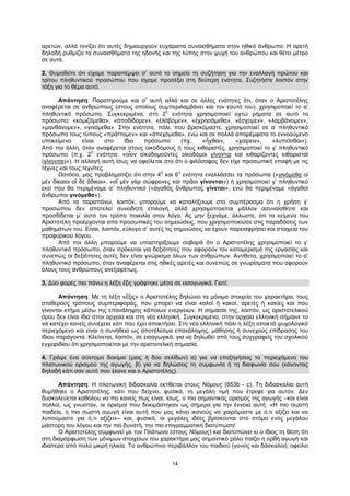 14
αρετών, αλλά τονίζει ότι αυτές δημιουργούν ευχάριστα συναισθήματα στον ηθικό άνθρωπο. Η αρετή
δηλαδή ρυθμίζει τα συναισθήματα της ηδονής και της λύπης στην ψυχή του ανθρώπου και θέτει μέτρο
σε αυτά.
2. Θυμηθείτε ότι είχαμε παραπέμψει σ’ αυτό το σημείο τη συζήτηση για την εναλλαγή πρώτου και
τρίτου πληθυντικού προσώπου που είχαμε προσέξει στη δεύτερη ενότητα. Συζητήστε λοιπόν στην
τάξη για το θέμα αυτό.
Απάντηση: Παρατηρούμε και σ’ αυτή αλλά και σε άλλες ενότητες ότι, όταν ο Αριστοτέλης
αναφέρεται σε ανθρώπους (στους οποίους συμπεριλαμβάνει και τον εαυτό του), χρησιμοποιεί το α’
πληθυντικό πρόσωπο. Συγκεκριμένα, στη 2
η
ενότητα χρησιμοποιεί οχτώ ρήματα σε αυτό το
πρόσωπο: «κομιζόμεθα», «ἀποδίδομεν», «ἐλάβομεν», «ἐχρησάμεθα», «ἔσχομεν», «λαμβάνομεν»,
«μανθάνομεν», «γινόμεθα». Στην ενότητα, πάλι, που βρισκόμαστε, χρησιμοποιεί σε α’ πληθυντικό
πρόσωπο τους τύπους «πράττομεν» και «ἀπεχόμεθα», ενώ και σε πολλά απαρέμφατα το εννοούμενο
υποκείμενο είναι στο ίδιο πρόσωπο (πχ. «ἦχθαι», «χαίρειν», «λυπεῖσθαι»).
Από την άλλη, όταν αναφέρεται στους οικοδόμους ή τους κιθαριστές, χρησιμοποιεί το γ’ πληθυντικό
πρόσωπο (π.χ. 2
η
ενότητα: «οἷον οἰκοδομοῦντες οἰκοδόμοι γίνονται καὶ κιθαρίζοντες κιθαρισταὶ
(γίνονται)»). Η αλλαγή αυτή ίσως να οφείλεται στο ότι ο φιλόσοφος δεν είχε προσωπική επαφή με τις
τέχνες και τους τεχνίτες.
Ωστόσο, μας προβληματίζει ότι στην 4
η
και 6
η
ενότητα εναλλάσσει τα πρόσωπα («γινόμεθα οἱ
μὲν δίκαιοι οἳ δὲ ἄδικοι», «οἳ μὲν γὰρ σώφρονες καὶ πρᾶοι γίνονται») ή χρησιμοποιεί γ’ πληθυντικό
εκεί που θα περιμέναμε α’ πληθυντικό («ἀγαθὸς ἄνθρωπος γίνεται», ενώ θα περιμέναμε «ἀγαθοὶ
ἄνθρωποι γινόμεθα»).
Από τα παραπάνω, λοιπόν, μπορούμε να καταλήξουμε στο συμπέρασμα ότι η χρήση γ’
προσώπου δεν αποτελεί συνειδητή επιλογή, αλλά χρησιμοποιείται μάλλον ασυναίσθητα και
προσδίδεται μ’ αυτό τον τρόπο ποικιλία στον λόγο. Ας μην ξεχνάμε, άλλωστε, ότι τα κείμενα του
Αριστοτέλη προέρχονται από προσωπικές του σημειώσεις, που χρησιμοποιούσε στις παραδόσεις των
μαθημάτων του. Είναι, λοιπόν, εύλογο σ’ αυτές τις σημειώσεις να έχουν παρεισφρήσει και στοιχεία του
προφορικού λόγου.
Από την άλλη μπορούμε να υποστηρίξουμε σοβαρά ότι ο Αριστοτέλης χρησιμοποιεί το γ’
πληθυντικό πρόσωπο, όταν πρόκειται για δεξιότητες που αφορούν τον καταμερισμό της εργασίας και
συνεπώς οι δεξιότητες αυτές δεν είναι γνώρισμα όλων των ανθρώπων. Αντίθετα, χρησιμοποιεί το α’
πληθυντικό πρόσωπο, όταν αναφέρεται στις ηθικές αρετές και συνεπώς σε γνωρίσματα που αφορούν
όλους τους ανθρώπους ανεξαιρέτως.
3. Δύο φορές πιο πάνω η λέξη ἕξις γράφτηκε μέσα σε εισαγωγικά. Γιατί;
Απάντηση: Με τη λέξη «ἕξις» ο Αριστοτέλης δηλώνει τα μόνιμα στοιχεία του χαρακτήρα, τους
σταθερούς τρόπους συμπεριφοράς, που μπορεί να είναι καλοί ή κακοί, αρετές ή κακίες και που
γίνονται κτήμα μέσω της επανάληψης κάποιων ενεργειών. Η σημασία της, λοιπόν, ως αριστοτελικού
όρου δεν είναι ίδια στην αρχαία και στη νέα ελληνική. Συγκεκριμένα, στην αρχαία ελληνική σήμαινε το
να κατέχει κανείς συνέχεια κάτι που έχει αποκτήσει. Στη νέα ελληνική πάλι η λέξη αποκτά ψυχολογικό
περιεχόμενο και είναι η συνήθεια ως αποτέλεσμα επανάληψης, μάθησης ή συνεχούς επίδρασης του
ίδιου παράγοντα. Κλείνεται, λοιπόν, σε εισαγωγικά, για να δηλωθεί από τους συγγραφείς του σχολικού
εγχειριδίου ότι χρησιμοποιείται με την αριστοτελική σημασία.
4. Γράψε ένα σύντομο δοκίμιο (μιας ή δύο σελίδων) α) για να επεξηγήσεις το περιεχόμενο του
πλατωνικού ορισμού της αγωγής, β) για να δηλώσεις τη συμφωνία ή τη διαφωνία σου (κάνοντας
δηλαδή κάτι σαν αυτό που έκανε και ο Αριστοτέλης).
Απάντηση: Η πλατωνική διδασκαλία εκτίθεται στους Νόμους (653b - c). Τη διδασκαλία αυτή
θυμήθηκε ο Αριστοτέλης, κάτι που δείχνει, φυσικά, τη μεγάλη τιμή που έτρεφε για αυτόν. Δεν
δυσκολεύεται καθόλου να πει κανείς πως είναι, ίσως, ο πιο σημαντικός ορισμός της αγωγής –και είναι
πολλοί, ως γνωστόν, οι ορισμοί που δοκιμάστηκαν ως σήμερα για την έννοια αυτή: «Η πιο σωστή
παιδεία, η πιο σωστή αγωγή είναι αυτή που μας κάνει ικανούς να χαιρόμαστε με ό,τι αξίζει και να
λυπούμαστε για ό,τι αξίζει»– και, φυσικά, οι μεγάλες ιδέες βρίσκονται στο στόμα ενός μεγάλου
μάστορη του λόγου και την πιο δυνατή, την πιο επιγραμματική διατύπωση!
Ο Αριστοτέλης συμφωνεί με τον Πλάτωνα (στους Νόμους) και διατυπώνει κι ο ίδιος τη θέση ότι
στη διαμόρφωση των μόνιμων στοιχείων του χαρακτήρα μας σημαντικό ρόλο παίζει η ορθή αγωγή και
ιδιαίτερα από πολύ μικρή ηλικία. Το ανθρώπινο περιβάλλον του παιδιού (γονείς και δάσκαλοι), οφείλει
 
