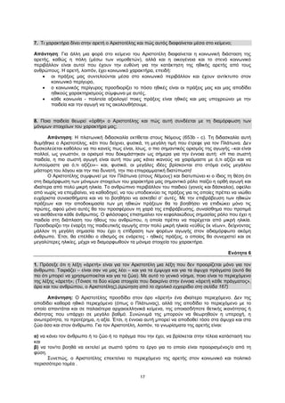17
7. Τι χαρακτήρα δίνει στην αρετή ο Αριστοτέλης και πώς αυτός διαφαίνεται μέσα στο κείμενο;
Απάντηση: Για άλλη μια φορά στο κείμενο του Αριστοτέλη διαφαίνεται η κοινωνική διάσταση της
αρετής, καθώς η πόλη (μέσω των νομοθετών), αλλά και η οικογένεια και το στενό κοινωνικό
περιβάλλον είναι αυτοί που έχουν την ευθύνη για την κατάκτηση της ηθικής αρετής από τους
ανθρώπους. Η αρετή, λοιπόν, έχει κοινωνικό χαρακτήρα, επειδή:
 οι πράξεις μας συντελούνται μέσα στο κοινωνικό περιβάλλον και έχουν αντίκτυπο στον
κοινωνικό περίγυρο,
 ο κοινωνικός περίγυρος προσδιορίζει το πόσο ηθικές είναι οι πράξεις μας και μας αποδίδει
ηθικούς χαρακτηρισμούς σύμφωνα με αυτές,
 κάθε κοινωνία - πολιτεία αξιολογεί ποιες πράξεις είναι ηθικές και μας υποχρεώνει με την
παιδεία και την αγωγή να τις ακολουθήσουμε.
8. Ποια παιδεία θεωρεί «ὀρθὴ» ο Αριστοτέλης και πώς αυτή συνδέεται με τη διαμόρφωση των
μόνιμων στοιχείων του χαρακτήρα μας;
Απάντηση: Η πλατωνική διδασκαλία εκτίθεται στους Νόμους (653b - c). Τη διδασκαλία αυτή
θυμήθηκε ο Αριστοτέλης, κάτι που δείχνει, φυσικά, τη μεγάλη τιμή που έτρεφε για τον Πλάτωνα. Δεν
δυσκολεύεται καθόλου να πει κανείς πως είναι, ίσως, ο πιο σημαντικός ορισμός της αγωγής –και είναι
πολλοί, ως γνωστόν, οι ορισμοί που δοκιμάστηκαν ως σήμερα για την έννοια αυτή: «Η πιο σωστή
παιδεία, η πιο σωστή αγωγή είναι αυτή που μας κάνει ικανούς να χαιρόμαστε με ό,τι αξίζει και να
λυπούμαστε για ό,τι αξίζει»– και, φυσικά, οι μεγάλες ιδέες βρίσκονται στο στόμα ενός μεγάλου
μάστορη του λόγου και την πιο δυνατή, την πιο επιγραμματική διατύπωση!
Ο Αριστοτέλης συμφωνεί με τον Πλάτωνα (στους Νόμους) και διατυπώνει κι ο ίδιος τη θέση ότι
στη διαμόρφωση των μόνιμων στοιχείων του χαρακτήρα μας σημαντικό ρόλο παίζει η ορθή αγωγή και
ιδιαίτερα από πολύ μικρή ηλικία. Το ανθρώπινο περιβάλλον του παιδιού (γονείς και δάσκαλοι), οφείλει
από νωρίς να επεμβαίνει, να καθοδηγεί, να του υποδεικνύει τις πράξεις για τις οποίες πρέπει να νιώθει
ευχάριστα συναισθήματα και να το βοηθήσει να ασκηθεί σ’ αυτές. Με την επιβράβευση των ηθικών
πράξεων και την αποδοκιμασία των μη ηθικών πράξεων θα το βοηθήσει να επιδιώκει μόνο τις
πρώτες, αφού μόνο αυτές θα του προσφέρουν τη χαρά της επιβράβευσης, συναίσθημα που προτιμά
να αισθάνεται κάθε άνθρωπος. Ο φιλόσοφος επισημαίνει τον κεφαλαιώδους σημασίας ρόλο που έχει η
παιδεία στη διάπλαση του ήθους του ανθρώπου, η οποία πρέπει να παρέχεται από μικρή ηλικία.
Προσδιορίζει την έναρξη της παιδευτικής αγωγής στην πολύ μικρή ηλικία «εὐθὺς ἐκ νέων», δείχνοντας
μάλλον τη μεγάλη σημασία που έχει η επίδραση των φορέων αγωγής στον αδιαμόρφωτο ακόμη
άνθρωπο. Έτσι, θα επέλθει ο εθισμός σε ενάρετες - ηθικές πράξεις, ο οποίος θα συνεχιστεί και σε
μεγαλύτερες ηλικίες, μέχρι να διαμορφωθούν τα μόνιμα στοιχεία του χαρακτήρα.
Ενότητα 6
1. Πρόσεξε ότι η λέξη «ἀρετὴ» είναι για τον Αριστοτέλη μια λέξη που δεν προορίζεται μόνο για τον
άνθρωπο. Ταιριάζει – είναι σαν να μας λέει – και για τα έμψυχα και για τα άψυχα πράγματα (αυτό θα
πει ότι μπορεί να χρησιμοποιείται και για τα ζώα). Με αυτό το γενικό νόημα, ποιο είναι το περιεχόμενο
της λέξης «ἀρετή»; (Τόνισε τα δύο κύρια στοιχεία που διακρίνει στην έννοια «ἀρετὴ κάθε πράγματος»,
άρα και του ανθρώπου, ο Αριστοτέλης).(ερώτηση από το σχολικό εγχειρίδιο στη σελίδα 167)
Απάντηση: Ο Αριστοτέλης προσδίδει στον όρο «ἀρετὴ» ένα ιδιαίτερο περιεχόμενο. Δεν της
αποδίδει καθαρά ηθικό περιεχόμενο (όπως ο Πλάτωνας), αλλά της αποδίδει το περιεχόμενο με το
οποίο απαντάται και σε παλαιότερα αρχαιοελληνικά κείμενα, της οποιασδήποτε θετικής ικανότητας ή
ιδιότητας που υπάρχει σε μεγάλο βαθμό. Συνώνυμά της μπορούν να θεωρηθούν η υπεροχή, η
ανωτερότητα, το προτέρημα, η αξία. Έτσι, η έννοια αυτή μπορεί να αποδοθεί τόσο στα άψυχα και στα
ζώα όσο και στον άνθρωπο. Για τον Αριστοτέλη, λοιπόν, τα γνωρίσματα της αρετής είναι:
α) να κάνει τον άνθρωπο ή το ζώο ή το πράγμα που την έχει, να βρίσκεται στην τέλεια κατάστασή του
και
β) να τον/το βοηθά να εκτελεί με σωστό τρόπο το έργο για το οποίο είναι προορισμένος/ο από τη
φύση.
Συνεπώς, ο Αριστοτέλης επεκτείνει το περιεχόμενο της αρετής στον κοινωνικό και πολιτικό
περισσότερο τομέα .
 