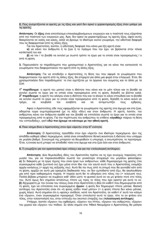 18
2. Πώς συσχετίζονται οι αρετές με τις έξεις και γιατί δεν αρκεί ο χαρακτηρισμός έξεις όταν μιλάμε για
τις αρετές;
Απάντηση: Οι έξεις είναι αποτέλεσμα επαναλαμβανόμενων ενεργειών και η ποιότητά τους εξαρτάται
από την ποιότητα των ενεργειών μας. Άρα, δεν αρκεί να χαρακτηρίζουμε τις αρετές έξεις, αφού αυτές
διακρίνονται σε καλές και κακές, αλλά να βρούμε το ιδιαίτερο εκείνο γνώρισμα, την ειδοποιό διαφορά
που τις διαφοροποιεί από τις άλλες έξεις.
Για τον Αριστοτέλη, λοιπόν, η ειδοποιός διαφορά που κάνει μια έξη αρετή είναι:
α) να κάνει τον άνθρωπο ή το ζώο ή το πράγμα που την έχει, να βρίσκεται στην τέλεια
κατάστασή του και
β) να τον / το βοηθά να εκτελεί με σωστό τρόπο το έργο για το οποίο είναι προορισμένος / ο
από τη φύση.
3. Παρουσιάστε τα παραδείγματα που χρησιμοποιεί ο Αριστοτέλης για να κάνει πιο κατανοητά τα
γνωρίσματα που διαφοροποιούν την αρετή από τις άλλες έξεις.
Απάντηση: Για να αποδείξει ο Αριστοτέλης τη θέση του που αφορά τα γνωρίσματα που
διαφοροποιούν την αρετή από τις άλλες έξεις, θα στηριχτεί για άλλη μια φορά στην επαγωγή. Έτσι, θα
χρησιμοποιήσει δύο παραδείγματα˙ το ένα σχετίζεται με τα όργανα του σώματος και το άλλο με τα
ζώα.
1
ο
παράδειγμα: η αρετή του ματιού είναι η ιδιότητα που κάνει και το μάτι τέλειο και το βοηθά να
εκτελεί σωστά το έργο για το οποίο είναι προορισμένο από τη φύση, δηλαδή να βλέπει καλά.
2
ο
παράδειγμα: η αρετή του αλόγου είναι η ιδιότητα που και το άλογο το κάνει σπουδαίο και το βοηθά
να εκτελεί σωστά το έργο για το οποίο είναι προορισμένο από τη φύση, δηλαδή το κάνει ικανό να
τρέχει, να κουβαλά τον αναβάτη και να αντιμετωπίζει τους εχθρούς.
Αφού ο Αριστοτέλης είδε πώς εφαρμόζονται τα γνωρίσματα της αρετής στα άψυχα και στα ζώα,
οδηγείται τώρα συμπερασματικά (με τη λέξη «δὴ») και στον άνθρωπο. Η αρετή, λοιπόν, του
ανθρώπου κάνει τον άνθρωπο αγαθό και τον βοηθά να επιτελέσει σωστά το έργο για το οποίο είναι
προορισμένος από τη φύση. Για την περίπτωση του ανθρώπου το επίθετο «ἀγαθὸς» παίρνει τη θέση
του «σπουδαῖος», γιατί εδώ πια έχουμε να κάνουμε με την ηθική αρετή.
4. Ποιο νόημα δίνει ο Αριστοτέλης στον όρο «ἀρετὴ» στην 6
η
ενότητα;
Απάντηση: Ο Αριστοτέλης προσδίδει στον όρο «ἀρετὴ» ένα ιδιαίτερο περιεχόμενο. Δεν της
αποδίδει καθαρά ηθικό περιεχόμενο, αλλά είναι οποιαδήποτε θετική ικανότητα ή ιδιότητα που υπάρχει
σε μεγάλο βαθμό. Συνώνυμά της μπορούν να θεωρηθούν η υπεροχή, η ανωτερότητα, το προτέρημα.
Έτσι, η έννοια αυτή μπορεί να αποδοθεί τόσο στα άψυχα και στα ζώα όσο και στον άνθρωπο.
5. Τι γνωρίζετε για τον αριστοτελικό όρο «τέλος» και για την «τελεολογική αντίληψη»;
Απάντηση: Δύο θεμελιώδεις ιδέες του Αριστοτέλη πρέπει να τις έχει συνεχώς παρούσες στο
μυαλό του, για να παρακολουθήσει σωστά τον γενικότερο στοχασμό του μεγάλου φιλοσόφου:
α) Σε διάκριση με τα έργα τέχνης που είναι έργα των ανθρώπων, κάθε δημιούργημα της φύσης (πιο
συγκεκριμένα κάθε ζωντανό ον) έχει μέσα στον ίδιο του τον εαυτό αυτό που ο Αριστοτέλης ονομάζει
αρχήν κινήσεως (= αρχή της αύξησής του). Αυτό θα πει πως από τη στιγμή που θα γεννηθεί κάτι από
τη φύση, αρχίζει σε αυτό μια ορισμένη διαδικασία που, αν δεν εμποδιστεί από έξω, θα ακολουθήσει
μια από πριν καθορισμένη πορεία. Η πορεία αυτή θα το οδηγήσει στο τέλος του (= τελείωσή του).
Πολλά βέβαια μπορούν να συμβούν καθ’ οδόν ώστε το φυσικό αυτό ον να μη φτάσει ποτέ στο τέλος
του. Αυτό όμως δεν σημαίνει απολύτως τίποτε ως προς το τέλος που έχει οριστεί για αυτό το ον.
β) Αξεχώριστη με την έννοια του τέλους είναι στον Αριστοτέλη η ιδέα ότι καθετί που δημιουργείται από
τη φύση, έχει να επιτελέσει ένα συγκεκριμένο ἔργον: η φύση δεν δημιουργεί τίποτε μάταια. Βασική
αντίληψη του Αριστοτέλη είναι ότι «ἡ φύσις οὐδὲν ποιεῖ μάτην» (= η φύση τίποτα δεν κάνει μάταια,
χωρίς λόγο). Αυτό σημαίνει ότι η «φύσις» ανέθεσε, κατά τον Αριστοτέλη, σε καθετί σ’ αυτό τον κόσμο
ένα «ἔργον», έναν συγκεκριμένο προορισμό. Όταν επιτελεστεί αυτό το έργο, τότε το ον φτάνει στο
τέλος, στην τελειοποίησή του, στην επίτευξη του σκοπού ύπαρξής του (τελεολογική αντίληψη).
Υπάρχει, λοιπόν «ἔργον» του οφθαλμού, «ἔργον» του ίππου, «ἔργον» του ανθρώπου, «ἔργον»
του χεριού και «ἔργον» του ποδιού. Σε άλλο σημείο στα Ἠθικὰ Νικομάχεια ο Αριστοτέλης θα μιλήσει
 