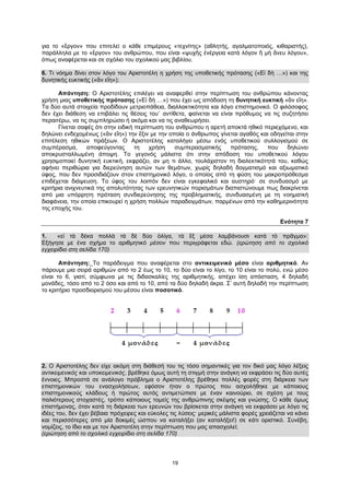 19
για το «ἔργον» που επιτελεί ο κάθε επιμέρους «τεχνίτης» (αθλητής, αγαλματοποιός, κιθαριστής),
παράλληλα με το «ἔργον» του ανθρώπου, που είναι «ψυχῆς ἐνέργεια κατὰ λόγον ἢ μὴ ἄνευ λόγου»,
όπως αναφέρεται και σε σχόλιο του σχολικού μας βιβλίου.
6. Τι νόημα δίνει στον λόγο του Αριστοτέλη η χρήση της υποθετικής πρότασης («Εἰ δὴ …») και της
δυνητικής ευκτικής («ἂν εἴη»);
Απάντηση: Ο Αριστοτέλης επιλέγει να αναφερθεί στην περίπτωση του ανθρώπου κάνοντας
χρήση μιας υποθετικής πρότασης («Εἰ δὴ …») που έχει ως απόδοση τη δυνητική ευκτική «ἂν εἴη».
Τα δύο αυτά στοιχεία προδίδουν μετριοπάθεια, διαλλακτικότητα και λόγο επιστημονικό. Ο φιλόσοφος
δεν έχει διάθεση να επιβάλει τις θέσεις του˙ αντίθετα, φαίνεται να είναι πρόθυμος να τις συζητήσει
περαιτέρω, να τις συμπληρώσει ή ακόμα και να τις αναθεωρήσει.
Γίνεται σαφές ότι στην ειδική περίπτωση του ανθρώπου η αρετή αποκτά ηθικό περιεχόμενο, και
δηλώνει ενδεχομένως («ἂν εἴη») την ἕξιν με την οποία ο άνθρωπος γίνεται αγαθός και οδηγείται στην
επιτέλεση ηθικών πράξεων. Ο Αριστοτέλης καταλήγει μέσω ενός υποθετικού συλλογισμού σε
συμπέρασμα, αποφεύγοντας τη χρήση συμπερασματικής πρότασης, που δηλώνει
αποκρυσταλλωμένη άποψη. Το γεγονός μάλιστα ότι στην απόδοση του υποθετικού λόγου
χρησιμοποιεί δυνητική ευκτική, εκφράζει, αν μη τι άλλο, τουλάχιστον τη διαλεκτικότητά του, καθώς
αφήνει περιθώρια για διερεύνηση αυτών των θεμάτων, χωρίς δηλαδή δογματισμό και αξιωματικό
ύφος, που δεν προσιδιάζουν στον επιστημονικό λόγο, ο οποίος από τη φύση του μακροπρόθεσμα
επιδέχεται διάψευση. Το ύφος του λοιπόν δεν είναι εγκεφαλικό και αυστηρό· σε συνδυασμό με
κριτήρια ανιχνευτικά της απολυτότητας των ερευνητικών πορισμάτων διαπιστώνουμε πως διακρίνεται
από μια υπόρρητη πρόταση συνδιερεύνησης της προβληματικής, συνδυασμένη με τη νοηματκή
διαφάνεια, την οποία επικουρεί η χρήση πολλών παραδειγμάτων, παρμένων από την καθημερινότητα
της εποχής του.
Ενότητα 7
1. «εἰ τὰ δέκα πολλὰ τὰ δὲ δύο ὀλίγα, τὰ ἓξ μέσα λαμβάνουσι κατὰ τὸ πρᾶγμα»:
Εξήγησε με ένα σχήμα το αριθμητικό μέσον που περιγράφεται εδώ. (ερώτηση από το σχολικό
εγχειρίδιο στη σελίδα 170)
Απάντηση: Το παράδειγμα που αναφέρεται στο αντικειμενικό μέσο είναι αριθμητικό. Αν
πάρουμε μια σειρά αριθμών από το 2 έως το 10, το δύο είναι το λίγο, το 10 είναι το πολύ, ενώ μέσο
είναι το 6, γιατί, σύμφωνα με τις διδασκαλίες της αριθμητικής, απέχει ίση απόσταση, 4 δηλαδή
μονάδες, τόσο από το 2 όσο και από το 10, από τα δύο δηλαδή άκρα. Σ’ αυτή δηλαδή την περίπτωση
το κριτήριο προσδιορισμού του μέσου είναι ποσοτικό.
2. Ο Αριστοτέλης δεν είχε ακόμη στη διάθεσή του τις τόσο σημαντικές για τον δικό μας λόγο λέξεις
αντικειμενικός και υποκειμενικός, βρέθηκε όμως αυτή τη στιγμή στην ανάγκη να εκφράσει τις δύο αυτές
έννοιες. Μπροστά σε ανάλογο πρόβλημα ο Αριστοτέλης βρέθηκε πολλές φορές στη διάρκεια των
επιστημονικών του ενασχολήσεων, εφόσον ήταν ο πρώτος που ασχολήθηκε με κάποιους
επιστημονικούς κλάδους ή πρώτος αυτός αντιμετώπισε με έναν καινούριο, σε σχέση με τους
παλιότερους στοχαστές, τρόπο κάποιους τομείς της ανθρώπινης σκέψης και γνώσης. Ο κάθε όμως
επιστήμονας, όταν κατά τη διάρκεια των ερευνών του βρίσκεται στην ανάγκη να εκφράσει με λόγο τις
ιδέες του, δεν έχει βέβαια πρόχειρες και εύκολες τις λύσεις· μερικές μάλιστα φορές χρειάζεται να κάνει
και περισσότερες από μία δοκιμές ώσπου να καταλήξει (αν καταλήξει!) σε κάτι οριστικό. Συνέβη,
νομίζεις, το ίδιο και με τον Αριστοτέλη στην περίπτωση που μας απασχολεί;
(ερώτηση από το σχολικό εγχειρίδιο στη σελίδα 170)
 