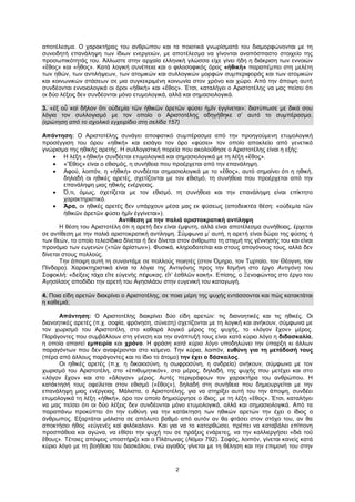 2
αποτέλεσμα. Ο χαρακτήρας του ανθρώπου και τα ποιοτικά γνωρίσματά του διαμορφώνονται με τη
συνειδητή επανάληψη των ίδιων ενεργειών, με αποτέλεσμα να γίνονται αναπόσπαστο στοιχείο της
προσωπικότητάς του. Άλλωστε στην αρχαία ελληνική γλώσσα είχε γίνει ήδη η διάκριση των εννοιών
«ἔθος» και «ἦθος». Κατά λογική συνέπεια και ο φιλοσοφικός όρος «ἠθικὴ» παραπέμπει στη μελέτη
των ηθών, των αντιλήψεων, των ατομικών και συλλογικών μορφών συμπεριφοράς και των ατομικών
και κοινωνικών στάσεων σε μια συγκεκριμένη κοινωνία στον χρόνο και χώρο. Από την άποψη αυτή
συνδέονται εννοιολογικά οι όροι «ἠθικὴ» και «ἔθος». Έτσι, καταλήγει ο Αριστοτέλης να μας πείσει ότι
οι δύο λέξεις δεν συνδέονται μόνο ετυμολογικά, αλλά και σημασιολογικά.
3. «ἐξ οὗ καὶ δῆλον ὅτι οὐδεμία τῶν ἠθικῶν ἀρετῶν φύσει ἡμῖν ἐγγίνεται»: διατύπωσε με δικά σου
λόγια τον συλλογισμό με τον οποίο ο Αριστοτέλης οδηγήθηκε σ’ αυτό το συμπέρασμα.
(ερώτηση από το σχολικό εγχειρίδιο στη σελίδα 157)
Απάντηση: Ο Αριστοτέλης συνάγει αποφατικό συμπέρασμα από την προηγούμενη ετυμολογική
προσέγγιση του όρου «ηθική» και εισάγει τον όρο «φύσει» τον οποίο αποκλείει από γενετικό
γνώρισμα της ηθικής αρετής. Η συλλογιστική πορεία που ακολούθησε ο Αριστοτέλης είναι η εξής:
 Η λέξη «ἠθικὴ» συνδέεται ετυμολογικά και σημασιολογικά με τη λέξη «ἔθος».
 «Ἔθος» είναι ο εθισμός, η συνήθεια που προέρχεται από την επανάληψη.
 Αφού, λοιπόν, η «ἠθικὴ» συνδέεται σημασιολογικά με το «ἔθος», αυτό σημαίνει ότι η ηθική,
δηλαδή οι ηθικές αρετές, σχετίζονται με τον εθισμό, τη συνήθεια που προέρχεται από την
επανάληψη μιας ηθικής ενέργειας.
 Ό,τι, όμως, σχετίζεται με τον εθισμό, τη συνήθεια και την επανάληψη είναι επίκτητο
χαρακτηριστικό.
 Άρα, οι ηθικές αρετές δεν υπάρχουν μέσα μας εκ φύσεως (αποδεικτέα θέση: «οὐδεμία τῶν
ἠθικῶν ἀρετῶν φύσει ἡμῖν ἐγγίνεται»).
Αντίθεση με την παλιά αριστοκρατική αντίληψη
Η θέση του Αριστοτέλη ότι η αρετή δεν είναι έμφυτη, αλλά είναι αποτέλεσμα συνήθειας, έρχεται
σε αντίθεση με την παλιά αριστοκρατική αντίληψη. Σύμφωνα μ’ αυτή, η αρετή είναι δώρο της φύσης ή
των θεών, το οποίο τελεσίδικα δίνεται ή δεν δίνεται στον άνθρωπο τη στιγμή της γέννησής του και είναι
προνόμιο των ευγενών («τῶν ἀρίστων»). Φυσικά, κληροδοτείται και στους απογόνους τους, αλλά δεν
δίνεται στους πολλούς.
Την άποψη αυτή τη συναντάμε σε πολλούς ποιητές (στον Όμηρο, τον Τυρταίο, τον Θέογνη, τον
Πίνδαρο). Χαρακτηριστικά είναι τα λόγια της Αντιγόνης προς την Ισμήνη στο έργο Αντιγόνη του
Σοφοκλή: «δείξεις τάχα εἴτε εὐγενὴς πέφυκας, εἴτ’ ἐσθλῶν κακή». Επίσης, ο Ξενοφώντας στο έργο του
Ἀγησίλαος αποδίδει την αρετή του Αγησιλάου στην ευγενική του καταγωγή.
4. Ποια είδη αρετών διακρίνει ο Αριστοτέλης, σε ποια μέρη της ψυχής εντάσσονται και πώς κατακτάται
η καθεμιά;
Απάντηση: Ο Αριστοτέλης διακρίνει δύο είδη αρετών: τις διανοητικές και τις ηθικές. Οι
διανοητικές αρετές (π.χ. σοφία, φρόνηση, σύνεση) σχετίζονται με τη λογική και ανήκουν, σύμφωνα με
τον χωρισμό του Αριστοτέλη, στο καθαρά λογικό μέρος της ψυχής, το «λόγον ἔχον» μέρος.
Παράγοντες που συμβάλλουν στη γένεση και την ανάπτυξή τους είναι κατά κύριο λόγο η διδασκαλία,
η οποία απαιτεί εμπειρία και χρόνο. Η φράση κατά κύριο λόγο υποδηλώνει την ύπαρξη κι άλλων
παραγόντων που δεν αναφέρονται στο κείμενο. Την κύρια, λοιπόν, ευθύνη για τη μετάδοσή τους
(πέρα από άλλους παράγοντες και το ίδιο το άτομο) την έχει ο δάσκαλος.
Οι ηθικές αρετές (π.χ. η δικαιοσύνη, η σωφροσύνη, η ανδρεία) ανήκουν, σύμφωνα με τον
χωρισμό του Αριστοτέλη, στο «ἐπιθυμητικόν», στο μέρος, δηλαδή, της ψυχής που μετέχει και στο
«λόγον ἔχον» και στο «ἄλογον» μέρος. Αυτές περιγράφουν τον χαρακτήρα του ανθρώπου. Η
κατάκτησή τους οφείλεται στον εθισμό («ἔθος»), δηλαδή στη συνήθεια που δημιουργείται με την
επανάληψη μιας ενέργειας. Μάλιστα, ο Αριστοτέλης, για να στηρίξει αυτή του την άποψη, συνδέει
ετυμολογικά τη λέξη «ἠθική», όρο τον οποίο δημιούργησε ο ίδιος, με τη λέξη «ἔθος». Έτσι, καταλήγει
να μας πείσει ότι οι δύο λέξεις δεν συνδέονται μόνο ετυμολογικά, αλλά και σημασιολογικά. Από τα
παραπάνω προκύπτει ότι την ευθύνη για την κατάκτηση των ηθικών αρετών την έχει ο ίδιος ο
άνθρωπος. Εξαρτάται μάλιστα σε απόλυτο βαθμό από αυτόν αν θα φτάσει στον στόχο του, αν θα
αποκτήσει ήθος «εὐγενὲς καὶ φιλόκαλον». Και για να το κατορθώσει, πρέπει να καταβάλει επίπονη
προσπάθεια και αγώνα, να εθίσει την ψυχή του σε πράξεις ενάρετες, να την καλλιεργήσει «διὰ τοῦ
ἔθους». Τέτοιες απόψεις υποστήριζε και ο Πλάτωνας (Νόμοι 792). Σοφός, λοιπόν, γίνεται κανείς κατά
κύριο λόγο με τη βοήθεια του δασκάλου, ενώ αγαθός γίνεται με τη θέληση και την επιμονή του στην
 