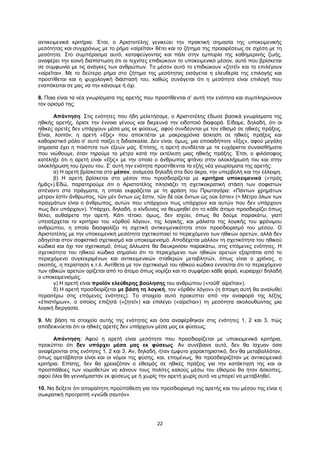 22
αντικειμενικά κριτήρια. Έτσι, ο Αριστοτέλης γενικεύει την πρακτική σημασία της υποκειμενικής
μεσότητας και συγχρόνως με το ρήμα «αἱρεῖται» θέτει και το ζήτημα της προαιρέσεως σε σχέση με τη
μεσότητα. Στο συμπέρασμα αυτό, καταφεύγοντας και πάλι στην εμπειρία της καθημερινής ζωής,
αναφέρει την κοινή διαπίστωση ότι οι τεχνίτες επιδιώκουν το υποκειμενικό μέσον, αυτό που βρίσκεται
σε συμφωνία με τις ανάγκες των ανθρώπων. Το μέσον αυτό το επιδιώκουν «ζητεῖ» και το επιλέγουν
«αἱρεῖται». Με το δεύτερο ρήμα στο ζήτημα της μεσότητας εισάγεται η ελευθερία της επιλογής και
προστίθεται και η ψυχολογική διάστασή του, καθώς συνάγεται ότι η μεσότητα είναι επιλογή που
εναπόκειται σε μας να την κάνουμε ή όχι.
8. Ποια είναι τα νέα γνωρίσματα της αρετής που προστίθενται σ’ αυτή την ενότητα και συμπληρώνουν
τον ορισμό της;
Απάντηση: Στις ενότητες που ήδη μελετήσαμε, ο Αριστοτέλης έδωσε βασικά γνωρίσματα της
ηθικής αρετής, όρισε την έννοια γένους και διερευνά την ειδοποιό διαφορά. Είδαμε, δηλαδή, ότι οι
ηθικές αρετές δεν υπάρχουν μέσα μας εκ φύσεως, αφού συνδέονται με τον εθισμό σε ηθικές πράξεις.
Είναι, λοιπόν, η αρετή «ἕξις» που αποκτιέται με μακροχρόνια άσκηση σε ηθικές πράξεις και
καθοριστικό ρόλο σ’ αυτό παίζει η διδασκαλία. Δεν είναι, όμως, μια οποιαδήποτε «ἕξις», αφού μεγάλη
σημασία έχει η ποιότητα των έξεών μας. Επίσης, η αρετή συνδέεται με τα ευχάριστα συναισθήματα
που νιώθουμε, όταν τηρούμε το μέτρο κατά την εκτέλεση μιας ηθικής πράξης. Έτσι, ο φιλόσοφος
κατέληξε ότι η αρετή είναι «ἕξις» με την οποία ο άνθρωπος φτάνει στην ολοκλήρωσή του και στην
ολοκλήρωση του έργου του. Σ’ αυτή την ενότητα προστίθενται τα εξής νέα γνωρίσματα της αρετής:
α) Η αρετή βρίσκεται στο μέσον, ανάμεσα δηλαδή στα δύο άκρα, την υπερβολή και την έλλειψη.
β) Η αρετή βρίσκεται στο μέσον που προσδιορίζεται με κριτήρια υποκειμενικά («πρὸς
ἡμᾶς»).Εδώ, παρατηρούμε ότι ο Αριστοτέλης πλησιάζει τη σχετικοκρατική στάση των σοφιστών
απέναντι στα πράγματα, η οποία εκφράζεται με τη φράση του Πρωταγόρα: «Πάντων χρημάτων
μέτρον ἐστὶν ἄνθρωπος, τῶν μὲν ὄντων ὡς ἔστιν, τῶν δὲ οὐκ ὄντων ὡς οὐκ ἔστιν» (= Μέτρο όλων των
πραγμάτων είναι ο άνθρωπος, αυτών που υπάρχουν πως υπάρχουν και αυτών που δεν υπάρχουν
πως δεν υπάρχουν). Υπάρχει, δηλαδή, ο κίνδυνος να θεωρηθεί ότι το κάθε άτομο προσδιορίζει όπως
θέλει, αυθαίρετα την αρετή. Κάτι τέτοιο, όμως, δεν ισχύει, όπως θα δούμε παρακάτω, γιατί
υπεισέρχεται το κριτήριο του «ὀρθοῦ λόγου», της λογικής, και μάλιστα της λογικής του φρόνιμου
ανθρώπου, η οποία διασφαλίζει τη σχετική αντικειμενικότητα στον προσδιορισμό του μέσου. Ο
Αριστοτέλης με την υποκειμενική μεσότητα σχετικοποιεί το περιεχόμενο των ηθικών αρετών, αλλά δεν
οδηγείται στον σοφιστικό σχετικισμό και υποκειμενισμό. Αποδέχεται μάλλον τη σχετικότητα του ηθικού
κώδικα και όχι τον σχετικισμό, όπως άλλωστε θα διευκρινίσει παρακάτω, στις επόμενες ενότητες. Η
σχετικότητα του ηθικού κώδικα σημαίνει ότι το περιεχόμενο των ηθικών αρετών εξαρτάται από το
περιεχόμενο συγκεκριμένων και αντικειμενικών σταθερών μεταβλητών, όπως είναι ο χρόνος, ο
σκοπός, η περίσταση κ.τ.λ. Αντίθετα με τον σχετικισμό του ηθικού κώδικα εννοείται ότι το περιεχόμενο
των ηθικών αρετών ορίζεται από το άτομο όπως νομίζει και το συμφέρει κάθε φορά, κυριαρχεί δηλαδή
ο υποκειμενισμός.
γ) Η αρετή είναι προϊόν ελεύθερης βούλησης του ανθρώπου («τοῦθ’ αἱρεῖται»).
δ) Η αρετή προσδιορίζεται με βάση τη λογική, τον «ὀρθὸν λόγον» (η άποψη αυτή θα αναλυθεί
περαιτέρω στις επόμενες ενότητες). Το στοιχείο αυτό προκύπτει από την αναφορά της λέξης
«ἐπιστήμων», ο οποίος επιζητά («ζητεῖ») και επιλέγει («αἱρεῖται») τη μεσότητα ακολουθώντας μια
λογική διεργασία.
9. Με βάση τα στοιχεία αυτής της ενότητας και όσα αναφέρθηκαν στις ενότητες 1, 2 και 3, πώς
αποδεικνύεται ότι οι ηθικές αρετές δεν υπάρχουν μέσα μας εκ φύσεως;
Απάντηση: Αφού η αρετή είναι μεσότητα που προσδιορίζεται με υποκειμενικά κριτήρια,
προκύπτει ότι δεν υπάρχει μέσα μας εκ φύσεως. Αν συνέβαινε αυτό, δεν θα ίσχυαν όσα
αναφέρονται στις ενότητες 1, 2 και 3. Αν, δηλαδή, ήταν έμφυτο χαρακτηριστικό, δεν θα μεταβαλλόταν,
όπως αμετάβλητοι είναι και οι νόμοι της φύσης, και, επομένως, θα προσδιοριζόταν με αντικειμενικά
κριτήρια. Επίσης, δεν θα χρειαζόταν ο εθισμός σε ηθικές πράξεις για την κατάκτησή της και οι
προσπάθειες των νομοθετών να κάνουν τους πολίτες καλούς μέσω του εθισμού θα ήταν άσκοπες,
αφού όλοι θα γεννιόμασταν εκ φύσεως με ή χωρίς την αρετή χωρίς αυτό να μπορεί να μεταβληθεί.
10. Να δείξετε ότι απαραίτητη προϋπόθεση για τον προσδιορισμό της αρετής και του μέσου της είναι η
σωκρατική προτροπή «γνῶθι σαυτόν».
 