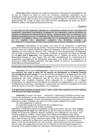 23
Απάντηση: Είδαμε παραπάνω ότι η αρετή είναι μεσότητα υποκειμενική και προσδιορίζεται από
τον ίδιο τον άνθρωπο με μέτρο τον εαυτό του. Επομένως, απαραίτητη προϋπόθεση για τον
προσδιορισμό αυτής της μεσότητας είναι η αυτογνωσία, το σωκρατικό δηλαδή «γνῶθι σαυτόν». Μόνο
αν κάποιος γνωρίζει καλά τον εαυτό του και μπορεί να εκτιμήσει τα όριά του, τα θετικά και τα αρνητικά
χαρακτηριστικά του, μπορεί να φτάσει στην αρετή και στον προσδιορισμό του μέσου της. Αυτή η
διαδικασία, βέβαια, είναι εξαιρετικά δύσκολη και επίπονη.
Ενότητα 8
1. «τοῦ μέσου ἂν εἴη στοχαστική»: Πρόσεξε ότι ο Αριστοτέλης απέφυγε να πει: «τοῦ μέσου ἐστὶ
στοχαστική». Προσπάθησε να καταλάβεις τη διαφορά των δύο εκφραστικών τρόπων και εξήγησε στη
συνέχεια την προτίμηση του Αριστοτέλη για την πρώτη – μπορούμε άραγε από την προτίμησή του να
βγάλουμε συμπεράσματα και για τον χαρακτήρα του; Μην ξεχνάς αυτό που λένε, πως «το ύφος είναι ο
άνθρωπος»! Θα βοηθηθείς, πάντως, στην προσπάθειά σου, αν ξαναθυμηθείς από το συντακτικό σου
α) τη σημασία του εκφραστικού σχήματος της δυνητικής ευκτικής, και
β) τη λεγόμενη (=;) «απλή σκέψη του λέγοντος».(ερώτηση από το σχολικό εγχειρίδιο στη σελίδα 172)
Απάντηση: Παρατηρούμε ότι στη φράση «τοῦ μέσου ἂν εἴη στοχαστική», ο Αριστοτέλης
χρησιμοποιεί δυνητική ευκτική και όχι οριστική. Η δυνητική ευκτική εκφράζει αυτό που είναι δυνατό να
γίνει στο παρόν και το μέλλον, δηλαδή κάτι πιθανό και ενδεχόμενο, ή κάτι που ο συγγραφέας θέλει να
παραθέσει ως απλή σκέψη του λέγοντος. Έτσι, αποφεύγει να είναι κατηγορηματικός και δογματικός.
Από την άλλη, η οριστική δηλώνει το πραγματικό, το σίγουρο. Αν δεχτούμε την άποψη του Μπυφόν
ότι «το ύφος είναι ο άνθρωπος», που επαναλαμβάνει και ο Γ. Σεφέρης στο κείμενό του για τον
Μακρυγιάννη (Δοκιμές, Α’ τόμος, Ίκαρος 1981, σελ. 260), καταλαβαίνουμε ότι ο Αριστοτέλης ήταν
μετριοπαθής, συγκαταβατικός και διαλλακτικός χαρακτήρας. Στην άποψη αυτή συνηγορεί και το
γεγονός ότι τα Ηθικά Νικομάχεια γράφτηκαν στην ώριμη περίοδο της ζωής του, που διακρινόταν από
μετριοπάθεια και έλλειψη δογματισμού.
2. Πώς ορίζει ο Αριστοτέλης τα «ολοκληρωμένα έργα»;
Απάντηση: Με τον όρο «ολοκληρωμένο» ο Αριστοτέλης ορίζει αυτό το έργο που βρίσκεται
στη μεσότητα, που τηρεί το μέτρο και την αρμονία και εξισορροπεί τις αντιθέσεις ανάμεσα
στην υπερβολή και στην έλλειψη. Γι’ αυτό από αυτό δεν μπορούμε ούτε να αφαιρέσουμε κάτι («οὔτ’
ἀφελεῖν»), γιατί δεν έχει κάτι περιττό και με την αφαίρεση θα το οδηγήσουμε στην έλλειψη, ούτε να
προσθέσουμε κάτι («οὔτε προσθεῖναι»), γιατί δεν του λείπει κάτι και με την πρόσθεση θα το
οδηγήσουμε στην υπερβολή. Επομένως, γίνεται κατανοητό ότι η υπερβολή και η έλλειψη
διαταράσσουν την ισορροπία και καταστρέφουν την τελειότητά του («φθειρούσης»), ενώ η μεσότητα
τη διαφυλάσσει («σῳζούσης»). Συγκεκριμένα, ο Αριστοτέλης στην Ποιητική του αναφέρει ότι ένα έργο
τέχνης δεν πρέπει να είναι ούτε «παμμέγεθες» ούτε «πάμμικρον».
3. Ο Αριστοτέλης συγκρίνει τις έννοιες τέχνη - αρετή - φύση. Ποιες ομοιότητες και ποιες διαφορές
εντοπίζει και με ποια σειρά τις ιεραρχεί;
Απάντηση: Στο χωρίο «ἡ δ’ ἀρετὴ … στοχαστική», ο Αριστοτέλης συσχετίζει τις έννοιες τέχνη
(η οποία εδώ ταυτίζεται με τον όρο «ἐπιστήμη»), φύση και αρετή και διαπιστώνει ότι έχουν ένα κοινό
γνώρισμα, αλλά και διαφορές. Το κοινό τους γνώρισμα είναι ότι και οι τρεις έχουν τη δυνατότητα να
δημιουργούν μορφές. Η διαφορά τους έγκειται σε τι δίνει μορφή η καθεμιά. Έτσι, λοιπόν:
α) η τέχνη μορφοποιεί το υλικό της,
β) η αρετή δίνει μορφή στην προσωπικότητα του ανθρώπου και
γ) η φύση δημιουργεί κι αυτή τις δικές της μορφές.
Παράλληλα, ο φιλόσοφος επιχειρεί να ιεραρχήσει τις τρεις αυτές έννοιες. Έτσι, κατ’ αυτόν, η φύση
είναι ανώτερη από την τέχνη, γιατί κάθε φυσικό ον έχει τάση προς την τελειότητα. Από τη στιγμή
δηλαδή που γεννιέται και αυξάνεται, οδηγείται, ανεξάρτητα από τη θέλησή του, στο «τέλος», στην
τελειότερη μορφή του. Αντίθετα, τα έργα τέχνης είναι σταθερά και αμετάβλητα και δεν τείνουν
πουθενά. Ο Αριστοτέλης αναφέρει: «ο σκοπός και το ωραίο είναι σε μεγαλύτερο βαθμό παρόντα στη
φύση, παρά στα έργα της τέχνης» (Περὶ ζώων μορίων, 639b, 19-21). Εξάλλου, όπως διαπιστώνει και
ο Ασπάσιος, ο σχολιαστής του Αριστοτέλη, «μιμεῖται γὰρ τέχνη τὴν φύσιν» (= η τέχνη μιμείται τη
φύση), γι’ αυτό και είναι κατώτερη αυτής. Από την άλλη, η αρετή είναι ανώτερη και από τη φύση και
από την τέχνη, γιατί μορφοποιεί στην ουσία του τον άνθρωπο και αποτελεί ύψιστη έκφανση της
μεσότητας. Όπως μάλιστα αναφέρει και ο Ασπάσιος, η αρετή είναι ανώτερη από την τέχνη, γιατί η
 