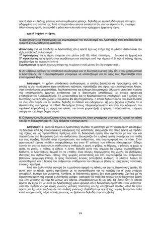 24
αρετή είναι «τελειότης φύσεως καὶ κατωρθωμένη φύσις», δηλαδή μια φυσική ιδιότητα με επιτυχία
οδηγημένη στο σκοπό της. Από τα παραπάνω γίνεται αντιληπτό ότι, για τον Αριστοτέλη, ανώτερη
όλων είναι η αρετή, ακολουθεί η φύση και τελευταία στην ιεράρχηση έρχεται η τέχνη:
αρετή > φύση > τέχνη
4. Διατυπώστε (με προκείμενες και συμπέρασμα) τον συλλογισμό του Αριστοτέλη που αποδεικνύει ότι
η αρετή έχει ως στόχο τη μεσότητα.
Απάντηση: Για να αποδείξει ο Αριστοτέλης ότι η αρετή έχει ως στόχο της το μέσον, διατυπώνει τον
εξής υποθετικό συλλογισμό :
1
η
προκείμενη: αν η τέχνη στοχεύει στο μέσον («Εἰ δὴ πᾶσα ἐπιστήμη … ἄγουσα τὰ ἔργα») και
2
η
προκείμενη: αν η αρετή είναι ακριβέστερη και ανώτερη από την τέχνη («ἡ δ’ ἀρετὴ πάσης τέχνης
ἀκριβεστέρα καὶ ἀμείνων ἐστὶν»)
Συμπέρασμα: η αρετή έχει ως στόχο της το μέσον («τοῦ μέσου ἂν εἴη στοχαστική»).
5. Αν λάβουμε υπόψη τον υποθετικό συλλογισμό και τη δυνητική ευκτική («ἂν εἴη») που χρησιμοποιεί
ο Αριστοτέλης, σε τι συμπεράσματα μπορούμε να καταλήξουμε για το ύφος του; Προσιδιάζει στον
επιστημονικό λόγο;
Απάντηση: Η χρήση υποθετικού συλλογισμού, ο οποίος βασίζεται σε προκείμενες από τις
οποίες η μία τουλάχιστον είναι υποθετική πρόταση, προσιδιάζει στο ύφος του επιστημονικού λόγου,
γιατί υποδηλώνει μετριοπάθεια, διαλλακτικότητα και έλλειψη δογματισμού. Άλλωστε μέσα στο πλαίσιο
της επιστημονικής έρευνας εντάσσεται και η διατύπωση υποθέσεων, οι οποίες αργότερα
επαληθεύονται ή διαψεύδονται. Τη μετριοπάθεια και τη διαλλακτικότητα υποδηλώνει και η χρήση της
δυνητικής ευκτικής στο χωρίο «τοῦ μέσου ἂν εἴη στοχαστική», η οποία δηλώνει αυτό που είναι δυνατό
να γίνει στο παρόν και το μέλλον, δηλαδή το πιθανό και ενδεχόμενο. Ας μην ξεχνάμε εξάλλου ότι ο
Αριστοτέλης συνέγραψε τα Ηθικά Νικομάχεια (όπως πληροφορούμαστε και από την εισαγωγή του
σχολικού εγχειριδίου) σε ώριμη πια ηλικία, την οποία χαρακτήριζε η ηρεμία, η νηφαλιότητα, η ώριμη
σκέψη και η έλλειψη δογματισμού
6. Ο Αριστοτέλης διευκρινίζει στο τέλος της ενότητας ότι, όταν αναφέρεται στην αρετή, εννοεί την ηθική
και όχι τη διανοητική αρετή. Πώς εξηγείται η άποψη αυτή;
Απάντηση: Σ’ αυτό το σημείο ο Αριστοτέλης συνδέει τη μεσότητα με την ηθική αρετή και σαφώς
τη διακρίνει από τις προηγούμενες εφαρμογές της μεσότητας. Διαχωρίζει την ηθική αρετή ως προϊόν
της έξεως και ως προϋπόθεση πράξεως από τη διανοητική αρετή που σχετίζεται με τον νου και
παραπέμπει στη θεωρητική ζωή του ανθρώπου. Διευκρινίζει ότι η ηθική αρετή αναφέρεται στα πάθη
και στις πράξεις, δηλαδή στην εξωτερίκευση του ανθρώπου, στη συμπεριφορά του εν γένει. Στην
αριστοτελική έννοια «πάθη» αναφερθήκαμε και στην 6
η
ενότητα των Ηθικών Νικομαχείων. Είδαμε
λοιπόν ότι για τον Αριστοτέλη πάθη είναι η επιθυμία, η οργή, ο φόβος, το θάρρος, ο φθόνος, η χαρά, η
φιλία, το μίσος, ο πόθος, η ζήλεια, η λύπη, δηλαδή αυτά που σήμερα θα λέγαμε συναισθήματα.
Μάλιστα, ο Αριστοτέλης θεωρεί ότι τα «πάθη» είναι άλογες παρορμήσεις της ψυχής και βιολογικές
ιδιότητες του ανθρώπινου είδους. Στις ψυχικές καταστάσεις και στη συμπεριφορά του ανθρώπου
βρίσκουν εφαρμογή επίσης οι τρεις ποσοτικές έννοιες (υπερβολή, έλλειψη, το μέσον). Ακόμη τα
συναισθήματα και η δράση του ανθρώπου επιδέχονται τον έλεγχο με βάση τις τρεις αυτές ποσοτικές
έννοιες - κριτήρια.
Από την άλλη γίνεται φανερό ότι η μεσότητα αφορά τις ηθικές και όχι τις διανοητικές αρετές. Κι
αυτό, γιατί οι ηθικές αρετές σχετίζονται με τα συναισθήματα και τις πράξεις και σ’ αυτά υπάρχει
υπερβολή, έλλειψη και μεσότητα. Αντίθετα, οι διανοητικές αρετές δεν είναι μεσότητες. Σχετικά με τη
διανοητική αρετή της σοφίας ο Ασπάσιος γράφει: «φανερὸν δὲ ποιεῖ διὰ τούτων ὅτι ἡ διανοητικὴ ἀρετὴ
οὐκ ἔστι μεσότης· οὐ γὰρ δεῖ μέσως μὲν εἰδέναι, ὑπερβαλλόντως δὲ μή, ἀλλ’ ἐφ’ ὅσον οἷόν τε εἰδέναι
ἄριστα ἂν ἔχοι» (= με αυτά (ο Αριστοτέλης) κάνει φανερό ότι η διανοητική αρετή δεν είναι μεσότητα·
γιατί δεν πρέπει να έχει κανείς γνώσεις μεσαίας ποιότητας και όχι υπερβολικά πολλές, αλλά θα ήταν
άριστο να έχει όσο το δυνατόν πιο πολλές γνώσεις). Δηλαδή στην αρετή της σοφίας θεωρείται πολύ
καλό να έχει κανείς πάρα πολλές γνώσεις, να βρίσκεται δηλαδή στην υπερβολή.
 