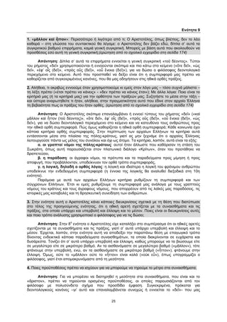 25
Ενότητα 9
1. «μᾶλλον καὶ ἧττον»: Περισσότερο ή λιγότερο από τι; Ο Αριστοτέλης, όπως βλέπεις, δεν το λέει
καθαρά – στη γλώσσα του συντακτικού θα λέγαμε: ο Αριστοτέλης δεν βάζει εδώ, δίπλα σ’ αυτά τα
συγκριτικού βαθμού επιρρήματα, καμιά γενική συγκριτική. Μπορείς με βάση αυτά που ακολουθούν να
προσθέσεις εσύ αυτή τη γενική συγκριτική;(ερώτηση από το σχολικό εγχειρίδιο στη σελίδα 174)
Απάντηση: Δίπλα σ’ αυτά τα επιρρήματα εννοείται η γενική συγκριτική «τοῦ δέοντος». Τύποι
του ρήματος «δεῖ» χρησιμοποιούνται ή εννοούνται σκόπιμα και πιο κάτω στο κείμενο («ὅτε δεῖ», «ὡς
δεῖ», «ἐφ’ οἷς (δεῖ)», «πρὸς οὓς (δεῖ)», «οὗ ἕνεκα (δεῖ)»), για να δώσει ο φιλόσοφος δεοντολογικό
περιεχόμενο στο κείμενο. Αυτό που προσπαθεί να δείξει είναι ότι η συμπεριφορά μας πρέπει να
καθορίζεται από συγκεκριμένους κανόνες, που θα μας οδηγήσουν στις ηθικά ορθές πράξεις.
2. Αλήθεια, τι ακριβώς εννοούμε όταν χρησιμοποιούμε κι εμείς στον λόγο μας – τόσο συχνά μάλιστα –
τη λέξη πρέπει («έτσι πρέπει να κάνεις» - «δεν πρέπει να κάνεις έτσι»); Με άλλα λόγια: Ποιο είναι το
κριτήριό μας (ή τα κριτήριά μας) για την ορθότητα των πράξεών μας; Συζητήστε το μέσα στην τάξη –
και ύστερα αναρωτηθείτε τι ήταν, αλήθεια, στην πραγματικότητα αυτό που έδινε στον αρχαίο Έλληνα
τη βεβαιότητα πως οι πράξεις του ήταν ορθές. (ερώτηση από το σχολικό εγχειρίδιο στη σελίδα 174)
Απάντηση: Ο Αριστοτέλης σκόπιμα επαναλαμβάνει ή εννοεί τύπους του ρήματος «δεῖ» («καὶ
μᾶλλον καὶ ἧττον (τοῦ δέοντος)», «ὅτε δεῖ», ἐφ’ οἷς (δεῖ)», «πρὸς οὓς (δεῖ)», «οὗ ἕνεκα (δεῖ)», «ὡς
δεῖ»), για να δώσει δεοντολογικό περιεχόμενο στο κείμενο και να κατευθύνει τους ανθρώπους προς
την ηθικά ορθή συμπεριφορά. Πώς όμως καθορίζεται η ηθικά ορθή συμπεριφορά; Κάθε κοινωνία έχει
κάποια κριτήρια ορθής συμπεριφοράς. Στην περίπτωση των αρχαίων Ελλήνων τα κριτήρια αυτά
εντάσσονται μέσα στο πλαίσιο της πόλης-κράτους, γιατί ας μην ξεχνάμε ότι ο αρχαίος Έλληνας
λειτουργούσε πάντα ως μέλος του συνόλου και όχι ως άτομο. Τα κριτήρια, λοιπόν, αυτά είναι τα εξής:
α. οι γραπτοί νόμοι της πόλης-κράτους: αυτοί ήταν άλλωστε που καθόρισαν τη στάση του
Σωκράτη, όπως αυτή παρουσιάζεται στον πλατωνικό διάλογο «Κρίτων», όταν του προτάθηκε να
δραπετεύσει,
β. η παράδοση: οι άγραφοι νόμοι, τα πρότυπα και τα παραδείγματα προς μίμηση ή προς
αποφυγή, που προβάλλονταν, υποδείκνυαν τον ορθό τρόπο συμπεριφοράς,
γ. η λογική, δηλαδή ο ορθός λόγος: η λογική και ιδιαίτερα η λογική του φρόνιμου ανθρώπου
υποδείκνυε την ενδεδειγμένη συμπεριφορά (η έννοια της λογικής θα αναλυθεί διεξοδικά στη 10η
ενότητα).
Παρόμοια με αυτά των αρχαίων Ελλήνων κριτήρια ρυθμίζουν τη συμπεριφορά και των
σύγχρονων Ελλήνων. Έτσι κι εμείς ρυθμίζουμε τη συμπεριφορά μας ανάλογα με τους γραπτούς
νόμους του κράτους και τους άγραφους νόμους, που απορρέουν από τις λαϊκές μας παραδόσεις, τις
ιστορικές μας καταβολές και τη θρησκευτική συνείδηση των ανθρώπων.
3. Στην ενότητα αυτή ο Αριστοτέλης κάνει κάποιες διευκρινίσεις σχετικά με τη θέση που διατύπωσε
στο τέλος της προηγούμενης ενότητας, ότι η ηθική αρετή σχετίζεται με τα συναισθήματα και τις
πράξεις, στα οποία υπάρχει και υπερβολή και έλλειψη και το μέσον. Ποιες είναι οι διευκρινίσεις αυτές
και ποιο τρόπο ανάλυσης χρησιμοποιεί ο φιλόσοφος για να τις δώσει;
Απάντηση: Στην 8
η
ενότητα ο Αριστοτέλης είχε καταλήξει στο συμπέρασμα ότι οι ηθικές αρετές
σχετίζονται με τα συναισθήματα και τις πράξεις, γιατί σ’ αυτά υπάρχει υπερβολή και έλλειψη και το
μέσον. Έρχεται, λοιπόν, στην ενότητα αυτή να αποδείξει την παραπάνω θέση με επαγωγικό τρόπο
δίνοντας ενδεικτικά κάποια παραδείγματα συναισθημάτων, τα οποία διακρίνονται σε ευχάριστα και
δυσάρεστα. Τονίζει ότι σ’ αυτά υπάρχει υπερβολή και έλλειψη, καθώς μπορούμε να τα βιώσουμε είτε
σε μεγαλύτερο είτε σε μικρότερο βαθμό. Αν τα αισθανόμαστε σε μεγαλύτερο βαθμό («μᾶλλον»), τότε
φτάνουμε στην υπερβολή, ενώ, αν τα αισθανόμαστε σε μικρότερο βαθμό («ἧττον»), φτάνουμε στην
έλλειψη. Όμως, ούτε το «μᾶλλον» ούτε το «ἧττον» είναι καλά («οὐκ εὖ»), όπως υπογραμμίζει ο
φιλόσοφος, γιατί έτσι απομακρυνόμαστε από τη μεσότητα.
4. Ποιες προϋποθέσεις πρέπει να ισχύουν για να μπορούμε να τηρούμε το μέτρο στα συναισθήματα;
Απάντηση: Για να μπορέσει να διατηρηθεί η μεσότητα στα συναισθήματα, που είναι και το
«ἄριστον», πρέπει να τηρούνται ορισμένες προϋποθέσεις, οι οποίες παρουσιάζονται από τον
φιλόσοφο με πολυσύνδετο σχήμα που προσδίδει έμφαση. Συγκεκριμένα, πρόκειται για
δεοντολογικούς κανόνες –γι’ αυτό και επαναλαμβάνεται συνεχώς ή εννοείται το «δεῖ»- που μας
 