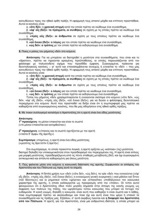 26
κατευθύνουν προς την ηθικά ορθή πράξη. Η εφαρμογή τους απαιτεί μόχθο και επίπονη προσπάθεια.
Αυτοί οι κανόνες είναι:
α. «ὅτε δεῖ»: η χρονική στιγμή κατά την οποία πρέπει να νιώθουμε ένα συναίσθημα,
β. «ἐφ’ οἷς (δεῖ)»: τα πράγματα, οι συνθήκες σε σχέση με τις οποίες πρέπει να νιώθουμε ένα
συναίσθημα,
γ. «πρὸς οὓς (δεῖ)»: οι άνθρωποι σε σχέση με τους οποίους πρέπει να νιώθουμε ένα
συναίσθημα,
δ. «οὗ ἕνεκα (δεῖ)»: ο λόγος για τον οποίο πρέπει να νιώθουμε ένα συναίσθημα,
ε. «ὡς δεῖ»: ο τρόπος με τον οποίο πρέπει να εκδηλώνουμε ένα συναίσθημα.
5. Ποιος ο ρόλος του ρήματος «δεῖ» στο κείμενο;
Απάντηση: Για να μπορέσει να διατηρηθεί η μεσότητα στα συναισθήματα, που είναι και το
«ἄριστον», πρέπει να τηρούνται ορισμένες προϋποθέσεις, οι οποίες παρουσιάζονται από τον
φιλόσοφο με πολυσύνδετο σχήμα που προσδίδει έμφαση. Συγκεκριμένα, πρόκειται για
δεοντολογικούς κανόνες – γι’ αυτό και επαναλαμβάνεται συνεχώς ή εννοείται το «δεῖ» – που μας
κατευθύνουν προς την ηθικά ορθή πράξη. Η εφαρμογή τους απαιτεί μόχθο και επίπονη προσπάθεια.
Αυτοί οι κανόνες είναι:
α. «ὅτε δεῖ»: η χρονική στιγμή κατά την οποία πρέπει να νιώθουμε ένα συναίσθημα,
β. «ἐφ’ οἷς (δεῖ)»: τα πράγματα, οι συνθήκες σε σχέση με τις οποίες πρέπει να νιώθουμε ένα
συναίσθημα,
γ. «πρὸς οὓς (δεῖ)»: οι άνθρωποι σε σχέση με τους οποίους πρέπει να νιώθουμε ένα
συναίσθημα,
δ. «οὗ ἕνεκα (δεῖ)»: ο λόγος για τον οποίο πρέπει να νιώθουμε ένα συναίσθημα,
ε. «ὡς δεῖ»: ο τρόπος με τον οποίο πρέπει να εκδηλώνουμε ένα συναίσθημα.
Τύποι του ρήματος «δεῖ» χρησιμοποιούνται ή εννοούνται σκόπιμα στο κείμενο («ὅτε δεῖ», «ὡς
δεῖ», «ἐφ’ οἷς (δεῖ)», «πρὸς οὓς (δεῖ)», «οὗ ἕνεκα (δεῖ)»), για να δώσει ο φιλόσοφος δεοντολογικό
περιεχόμενο στο κείμενο. Αυτό που προσπαθεί να δείξει είναι ότι η συμπεριφορά μας πρέπει να
καθορίζεται από συγκεκριμένους κανόνες, που θα μας οδηγήσουν στις ηθικά ορθές πράξεις.
6. Με ποιον συλλογισμό καταλήγει ο Αριστοτέλης ότι η αρετή είναι ένα είδος μεσότητας;
Απάντηση:
1
η
προκείμενη: το μέσον επαινείται και είναι το σωστό
(«τὸ μέσον ἐπαινεῖται καὶ κατορθοῦται»)
2
η
προκείμενη: ο έπαινος και το σωστό σχετίζονται με την αρετή
(«ταῦτα δ’ ἄμφω τῆς ἀρετῆς»)
Συμπέρασμα: επομένως, η αρετή είναι ένα είδος μεσότητας
(«μεσότης τις ἄρα ἐστὶν ἡ ἀρετή»)
Στο συμπέρασμα, το οποίο προκύπτει λογικά, η αρετή ορίζεται ως «κάποια» (τις) μεσότητα,
διατηρεί δηλαδή την υποκειμενικότητα στον προσδιορισμό του περιεχομένου της. Η αρετή είναι απλώς
μια μορφή μεσότητας, προσδιοριζόμενη από τις πέντε σταθερές μεταβλητές (δεῖ), και όχι συγκεκριμένη
αντικειμενικά και απόλυτα καθορισμένη για όλους μεσότητα.
7. Πώς φαίνεται μέσα στο κείμενο η κοινωνική διάσταση της αρετής; Συμφωνούν οι απόψεις του
Αριστοτέλη και του Πλάτωνα ως προς αυτό το σημείο;
Απάντηση: Η διπλή χρήση των «δεῖ» («ὅτε δεῖ», «ὡς δεῖ»), τα τρία «δεῖ» που εννοούνται («ἐφ’
οἷς (δεῖ)», «πρὸς οὓς (δεῖ)», «οὗ ἕνεκα (δεῖ)»), η εννοούμενη γενική συγκριτική ( «καὶ μᾶλλον καὶ ἧττον
(τοῦ δέοντος)») και οι ρηματικοί τύποι «ψέγεται» και «ἐπαινεῖται» υποδηλώνουν τον κοινωνικό
χαρακτήρα της αρετής, η οποία καλλιεργείται ως προορισμός από την «πόλιν». Οι τύποι αυτοί
φανερώνουν ότι ο Αριστοτέλης έδινε πολύ μεγάλη σημασία στην άποψη της κοινής γνώμης ως
έκφραση των πολιτών της πόλης, του υψηλότερου τύπου κοινωνίας που μπορεί να πετύχει την
ευδαιμονία. Η κοινή γνώμη, δηλαδή η κοινωνία, είναι αυτή που καθορίζει τι είναι σωστό και τι λάθος,
ποια συμπεριφορά πρέπει να ακολουθούμε και ποια όχι και αυτή είναι που ψέγει ή επαινεί τα
συναισθήματα και τις πράξεις μας. Εξάλλου, σ’ αυτό ακριβώς έγκειται και η διαφορά του Αριστοτέλη
από τον Πλάτωνα. Η αρετή, για τον Αριστοτέλη, είναι μια ανθρώπινη ιδιότητα, η οποία μπορεί να
 