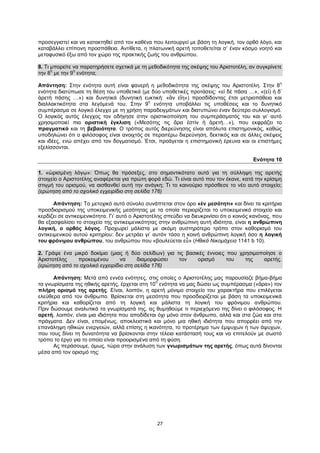 27
προσεγγιστεί και να κατακτηθεί από τον καθένα που λειτουργεί με βάση τη λογική, τον ορθό λόγο, και
καταβάλλει επίπονη προσπάθεια. Αντίθετα, η πλατωνική αρετή τοποθετείται σ’ έναν κόσμο νοητό και
μεταφυσικό έξω από τον χώρο της πρακτικής ζωής του ανθρώπου.
8. Τι μπορείτε να παρατηρήσετε σχετικά με τη μεθοδικότητα της σκέψης του Αριστοτέλη, αν συγκρίνετε
την 8
η
με την 9
η
ενότητα;
Απάντηση: Στην ενότητα αυτή είναι φανερή η μεθοδικότητα της σκέψης του Αριστοτέλη. Στην 8
η
ενότητα διατύπωσε τη θέση του υποθετικά (με δύο υποθετικές προτάσεις: «εἰ δὲ πᾶσα …», «(εἰ) ἡ δ’
ἀρετὴ πάσης …») και δυνητικά (δυνητική ευκτική: «ἂν εἴη») προσδίδοντας έτσι μετριοπάθεια και
διαλλακτικότητα στα λεγόμενά του. Στην 9
η
ενότητα υποβάλλει τις υποθέσεις και το δυνητικό
συμπέρασμα σε λογικό έλεγχο με τη χρήση παραδειγμάτων και διατυπώνει έναν δεύτερο συλλογισμό.
Ο λογικός αυτός έλεγχος τον οδήγησε στην οριστικοποίηση του συμπεράσματός του και γι’ αυτό
χρησιμοποιεί πια οριστική έγκλιση («Μεσότης τις ἄρα ἐστὶν ἡ ἀρετή…»), που εκφράζει το
πραγματικό και τη βεβαιότητα. Ο τρόπος αυτός διερεύνησης είναι απόλυτα επιστημονικός, καθώς
υποδηλώνει ότι ο φιλόσοφος είναι ανοιχτός σε περαιτέρω διερεύνηση, δεκτικός και σε άλλες σκέψεις
και ιδέες, ενώ απέχει από τον δογματισμό. Έτσι, προάγεται η επιστημονική έρευνα και οι επιστήμες
εξελίσσονται.
Ενότητα 10
1. «ὡρισμένῃ λόγῳ»: Όπως θα πρόσεξες, στο σημαντικότατο αυτό για τη σύλληψη της αρετής
στοιχείο ο Αριστοτέλης αναφέρεται για πρώτη φορά εδώ. Τι είναι αυτό που τον έκανε, κατά την κρίσιμη
στιγμή του ορισμού, να αισθανθεί αυτή την ανάγκη; Τι το καινούριο πρόσθεσε το νέο αυτό στοιχείο;
(ερώτηση από το σχολικό εγχειρίδιο στη σελίδα 176)
Απάντηση: Το μετοχικό αυτό σύνολο συνάπτεται στον όρο «ἐν μεσότητι» και δίνει τα κριτήρια
προσδιορισμού της υποκειμενικής μεσότητας με τα οποία περιορίζεται το υποκειμενικό στοιχείο και
κερδίζει σε αντικειμενικότητα. Γι’ αυτό ο Αριστοτέλης σπεύδει να διευκρινίσει ότι ο κοινός κανόνας, που
θα εξασφαλίσει το στοιχείο της αντικειμενικότητας στην ανθρώπινη αυτή ιδιότητα, είναι η ανθρώπινη
λογική, ο ορθός λόγος. Προχωρεί μάλιστα με ακόμη αυστηρότερο τρόπο στον καθορισμό του
αντικειμενικού αυτού κριτηρίου: δεν μετράει γι’ αυτόν τόσο η κοινή ανθρώπινη λογική όσο η λογική
του φρόνιμου ανθρώπου, του ανθρώπου που «βουλεύεται εὖ» (Ηθικά Νικομάχεια 1141 b 10).
2. Γράψε ένα μικρό δοκίμιο (μιας ή δύο σελίδων) για τις βασικές έννοιες που χρησιμοποίησε ο
Αριστοτέλης προκειμένου να διαμορφώσει τον ορισμό του της αρετής.
(ερώτηση από το σχολικό εγχειρίδιο στη σελίδα 176)
Απάντηση: Μετά από εννέα ενότητες, στις οποίες ο Αριστοτέλης μας παρουσίαζε βήμα-βήμα
τα γνωρίσματα της ηθικής αρετής, έρχεται στη 10
η
ενότητα να μας δώσει ως συμπέρασμα («ἄρα») τον
πλήρη ορισμό της αρετής. Είναι, λοιπόν, η αρετή μόνιμο στοιχείο του χαρακτήρα που επιλέγεται
ελεύθερα από τον άνθρωπο. Βρίσκεται στη μεσότητα που προσδιορίζεται με βάση τα υποκειμενικά
κριτήρια και καθορίζεται από τη λογική και μάλιστα τη λογική του φρόνιμου ανθρώπου.
Πριν δώσουμε αναλυτικά τα γνωρίσματά της, ας θυμηθούμε τι περιεχόμενο της δίνει ο φιλόσοφος. Η
αρετή, λοιπόν, είναι μια ιδιότητα που αποδίδεται όχι μόνο στον άνθρωπο, αλλά και στα ζώα και στα
πράγματα. Δεν είναι, επομένως, αποκλειστικά και μόνο μια ηθική ιδιότητα που απορρέει από την
επανάληψη ηθικών ενεργειών, αλλά επίσης η ικανότητα, το προτέρημα των έμψυχων ή των άψυχων,
που τους δίνει τη δυνατότητα να βρίσκονται στην τέλεια κατάστασή τους και να επιτελούν με σωστό
τρόπο το έργο για το οποίο είναι προορισμένα από τη φύση.
Ας περάσουμε, όμως, τώρα στην ανάλυση των γνωρισμάτων της αρετής, όπως αυτά δίνονται
μέσα από τον ορισμό της:
 