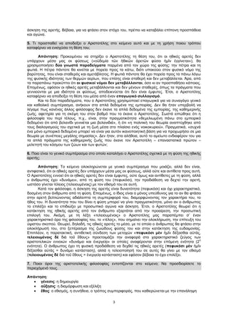 3
άσκηση της αρετής. Βέβαια, για να φτάσει στον στόχο του, πρέπει να καταβάλει επίπονη προσπάθεια
και αγώνα.
5. Τι προσπαθεί να αποδείξει ο Αριστοτέλης στο κείμενο αυτό και με τη χρήση ποιου τρόπου
καταφέρνει να ενισχύσει τη θέση του;
Απάντηση: Προκειμένου να στηρίξει ο Αριστοτέλης τη θέση του, ότι οι ηθικές αρετές δεν
υπάρχουν μέσα μας εκ φύσεως («οὐδεμία τῶν ἠθικῶν ἀρετῶν φύσει ἡμῖν ἐγγίνεται»), θα
χρησιμοποιήσει δύο γνωστά παραδείγματα παρμένα από τον χώρο της φύσης: την πέτρα και τη
φωτιά. Η πέτρα πάντοτε θα κινείται με πορεία προς τα κάτω, διότι υπακούει στον φυσικό νόμο της
βαρύτητας, που είναι σταθερός και αμετάβλητος. Η φωτιά πάντοτε θα έχει πορεία προς τα πάνω λόγω
της φυσικής ιδιότητας των θερμών αερίων, που επίσης είναι σταθερή και δεν μεταβάλλεται. Άρα, από
τα παραπάνω προκύπτει ότι οι φυσικοί νόμοι δεν μεταβάλλονται, όσο κι αν προσπαθήσει κάποιος.
Επομένως, εφόσον οι ηθικές αρετές μεταβάλλονται και δεν μένουν σταθερές, όπως τα πράγματα που
γεννιούνται με μια ιδιότητα εκ φύσεως, αποδεικνύεται ότι δεν είναι έμφυτες. Έτσι, ο Αριστοτέλης
καταφέρνει να αποδείξει τη θέση του μέσα από έναν επαγωγικό συλλογισμό.
Και τα δύο παραδείγματα, που ο Αριστοτέλης χρησιμοποιεί επαγωγικά για να συναγάγει γενικό
και καθολικό συμπέρασμα, ανήκουν στα απλά δεδομένα της εμπειρίας. Δεν θα ήταν υπερβολή να
λέγαμε πως κανένας άλλος φιλόσοφος δεν έκανε τα απλά δεδομένα της εμπειρίας, της καθημερινής
ζωής, αφετηρία για τη σκέψη του στον βαθμό που το έκανε ο Αριστοτέλης. Σωστά ειπώθηκε ότι η
φιλοσοφία του περί τέλους, π.χ., είναι, στην πραγματικότητα «θεμελιωμένη πάνω στο εμπειρικό
δεδομένο ότι από βελανίδι γεννιέται μια βελανιδιά», ή ότι «η πολιτική του θεωρία αναπτύχθηκε από
τους διαλογισμούς του σχετικά με τη ζωή μέσα στο πλαίσιο ενός νοικοκυριού». Πραγματικά, «συχνά
ένα μόνο εμπειρικό δεδομένο μπορεί να είναι για αυτόν ικανοποιητική βάση για να προχωρήσει σε μια
θεωρία με συνέπειες μεγάλης σημασίας». Δεν ήταν, στα αλήθεια, αυτό το αμείωτο ενδιαφέρον του για
τα απλά πράγματα της καθημερινής ζωής που έκανε τον Αριστοτέλη – επαναστατικά πρώτον –
μελετητή του κόσμου των ζώων και των φυτών;
6. Ποιο είναι το γενικό συμπέρασμα στο οποίο καταλήγει ο Αριστοτέλης σχετικά με τη φύση της ηθικής
αρετής;
Απάντηση: Το κείμενο ολοκληρώνεται με γενικό συμπέρασμα που μοιάζει, αλλά δεν είναι,
αντιφατικό, ότι οι ηθικές αρετές δεν υπάρχουν μέσα μας εκ φύσεως, αλλά ούτε και αντίθετα προς αυτή.
Ο Αριστοτέλης εννοεί ότι οι ηθικές αρετές δεν είναι έμφυτες, ούτε όμως και αντίθετες με τη φύση, αλλά
ο άνθρωπος έχει «δυνάμει», από τη φύση του (πεφυκόσι), την προδιάθεση να δεχτεί την αρετή,
ωστόσο γίνεται τέλειος (τελειουμένοις) με τον εθισμό του σε αυτή.
Κατά τον φιλόσοφο, η άσκηση της αρετής είναι δυνατότητα (πεφυκόσι) και όχι χαρακτηριστικό,
δοσμένη στον άνθρωπο από τη φύση. Επομένως, ο ίδιος είναι ο μόνος υπεύθυνος για το αν θα φτάσει
στην αρετή βελτιώνοντας αδιάλειπτα τη συμπεριφορά του, διαμορφώνοντας τον χαρακτήρα του, το
ήθος του. Η δυνατότητα που του δίνει η φύση μπορεί να γίνει πραγματικότητα, μόνο αν ο άνθρωπος
το επιλέξει και το επιδιώξει με προσωπικό αγώνα και άσκηση. Έτσι, ο Αριστοτέλης θεωρεί ότι η
κατάκτηση της ηθικής αρετής από τον άνθρωπο εξαρτάται από την προαίρεση, την προσωπική
επιλογή του. Ακόμη, με τη λέξη «τελειουμένοις» ο Αριστοτέλης μας παραπέμπει σ’ έναν
χαρακτηριστικό όρο της φιλοσοφίας του, το «τέλος», που σημαίνει την ολοκλήρωση, την επίτευξη του
ύψιστου σκοπού. Θεωρεί, δηλαδή, τις ηθικές αρετές το μέσο, με το οποίο ο άνθρωπος θα φτάσει στην
ολοκλήρωσή του, στο ξεπέρασμα της ζωώδους φύσης του και στην κατάκτηση της ευδαιμονίας.
Επιπλέον, η παρατακτική, αντιθετική σύνδεση των μετοχών «πεφυκόσι μὲν ἡμῖν δέξασθαι αὐτάς,
τελειουμένοις δὲ διὰ τοῦ ἔθους» προετοιμάζει την αναφορά στο χαρακτηριστικό ζεύγος των
αριστοτελικών εννοιών «δυνάμει και ἐνεργείᾳ» οι οποίες αναφέρονται στην επόμενη ενότητα (2
η
ενότητα). Ο άνθρωπος έχει τη φυσική προδιάθεση να δεχθεί τις ηθικές αρετές (πεφυκόσι μὲν ἡμῖν
δέξασθαι αὐτάς = δυνάμει κατάσταση), αλλά η τελειοποίησή του σε αυτές θα γίνει με τον εθισμό
(τελειουμένοις δὲ διὰ τοῦ ἔθους = ἐνεργείᾳ κατάσταση) και εφόσον βέβαια το έχει επιλέξει.
7. Ποιοι όροι της αριστοτελικής φιλοσοφίας εντοπίζονται στο κείμενο; Να προσδιορίσετε το
περιεχόμενό τους.
Απάντηση:
 γένεσις: η δημιουργία
 αὔξησις: η διαμόρφωση και εξέλιξη
 ἔθος: ο εθισμός, η συνήθεια, ο τρόπος συμπεριφοράς, που καθιερώνεται με την επανάληψη
 