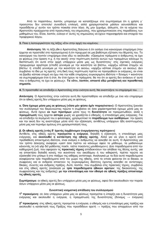 5
Από τα παραπάνω, λοιπόν, μπορούμε να καταλήξουμε στο συμπέρασμα ότι η χρήση γ΄
προσώπου δεν αποτελεί συνειδητή επιλογή, αλλά χρησιμοποιείται μάλλον ασυναίσθητα και
προσδίδεται μ’ αυτόν τον τρόπο ποικιλία στον λόγο. Ας μην ξεχνάμε, άλλωστε, ότι τα κείμενα του
Αριστοτέλη προέρχονται από προσωπικές του σημειώσεις, που χρησιμοποιούσε στις παραδόσεις των
μαθημάτων του. Είναι, λοιπόν, εύλογο σ’ αυτές τις σημειώσεις να έχουν παρεισφρήσει και στοιχεία του
προφορικού λόγου.
3. Ποια η λειτουργικότητα της λέξης «ἔτι» στην αρχή του κειμένου;
Απάντηση: Με τη λέξη ἔτι ο Αριστοτέλης δηλώνει ή ότι εισάγει ένα καινούργιο επιχείρημα (που
έρχεται να προστεθεί στα προηγούμενα) ή ότι προχωρεί σε μια βαθύτερη εξέταση του θέματός του. Το
καινούργιο του λοιπόν επιχείρημα είναι εδώ το ακόλουθο: «Ορισμένα πράγματα ο άνθρωπος τα έχει
εκ φύσεως (την όραση π.χ. ή την ακοή)· στην περίπτωση λοιπόν αυτών των πραγμάτων κάνουμε τη
διαπίστωση ότι αυτά στην αρχή υπάρχουν μέσα μας ως δυνατότητες· στις σχετικές ενέργειες
προχωρούμε αργότερα (επειδή γεννιέμαι με την ικανότητα να βλέπω, «αρχίζω κάποια στιγμή» να
βλέπω· ή: επειδή γεννιέμαι με την ικανότητα να ακούω, «αρχίζω κάποια στιγμή» να ακούω). Δεν
συμβαίνει το ίδιο με τις αρετές· στη δική τους περίπτωση πρέπει να προηγηθούν οι ενέργειες, αν είναι
να βρεθώ κάποια στιγμή να έχω πια την κάθε επιμέρους συγκεκριμένη ιδιότητα = δύναμη = ικανότητα
να συμπεριφέρομαι έτσι ή έτσι. Αν έτσι έχουν τα πράγματα, θα πει ότι οι αρετές δεν ανήκουν σ’ αυτά
που ο άνθρωπος τα έχει εκ φύσεως». Το «ἔτι», λοιπόν, αποκτά εδώ μεταβατική και προσθετική
σημασία.
4. Τι προσπαθεί να αποδείξει ο Αριστοτέλης στην ενότητα αυτή; Να αναπτύξετε το επιχείρημά του.
Απάντηση: Ο Αριστοτέλης στην ενότητα αυτή θα προσπαθήσει να αποδείξει με ένα νέο επιχείρημα
ότι οι ηθικές αρετές δεν υπάρχουν μέσα μας εκ φύσεως.
α. Όσα έχουμε μέσα μας εκ φύσεως («ὅσα μὲν φύσει ἡμῖν παραγίνεται»): Ο Αριστοτέλης ξεκινάει
τον συλλογισμό του διερευνώντας πρώτα τι συμβαίνει σε όσα χαρακτηριστικά έχουμε μέσα μας εκ
φύσεως. Αυτά έχουν εκ των προτέρων μέσα τους τη δυνατότητα να πραγματωθούν, αλλά η
πραγμάτωσή τους έρχεται ύστερα χωρίς να χρειάζεται ο εθισμός, η επανάληψη μιας ενέργειας. Για
να αποδείξει τα λεγόμενά του ο φιλόσοφος, χρησιμοποιεί το παράδειγμα των αισθήσεων: την όραση
και την ακοή δεν τις αναπτύξαμε μέσα από την εξάσκηση, αντιθέτως υπάρχουν ήδη αναπτυγμένες
μέσα μας και περνάμε αμέσως στη χρησιμοποίησή τους.
β. Οι ηθικές αρετές («τὰς δ’ ἀρετὰς λαμβάνομεν ἐνεργήσαντες πρότερον»)
Αντίθετα, στις ηθικές αρετές προηγείται η ενέργεια, δηλαδή η εξάσκηση, η επανάληψη μιας
ενέργειας, και ακολουθεί η κατάκτηση της ηθικής αρετής. Αλλά για να γίνει η αρετή από
προδιάθεση αποκτημένη ιδιότητα, είναι ανάγκη ο άνθρωπος να ασκηθεί σε αυτή. Ο Αριστοτέλης για
τον τρόπο άσκησης αναφέρει «γιατί όσα πρέπει να κάνουμε αφού τα μάθουμε, τα μαθαίνουμε
κάνοντάς τα («ἃ γὰρ δεῖ μαθόντας ποιεῖν, ταῦτα ποιοῦντες μανθάνομεν»). Δύο παραδείγματα από την
καθημερινή ζωή, που αφορούν τις πρακτικές τέχνες αποδεικνύουν την αλήθεια της θέσης αυτής: για
να αποκτήσει δηλαδή κανείς την ικανότητα του οικοδόμου ή του κιθαριστή, πρέπει πρώτα να
εξασκηθεί στο χτίσιμο ή στο παίξιμο της κιθάρας αντίστοιχα. Αναλογικά με τα δύο αυτά παραδείγματα
αναφέρονται τρία παραδείγματα από τον χώρο της ηθικής, από τα οποία φαίνεται ότι οι δίκαιοι, οι
σώφρονες και οι ανδρείοι αποκτούν τις συγκεκριμένες ιδιότητες έχοντας ασκηθεί σε αντίστοιχες
δίκαιες, συνετές και ανδρείες πράξεις. Αυτό, λοιπόν, που συμβαίνει στις πρακτικές τέχνες, συμβαίνει
και στις ηθικές αρετές (αναλογία με τρία παραδείγματα ηθικών αρετών: της δικαιοσύνης, της
σωφροσύνης και της ανδρείας): με την επανάληψη και τον εθισμό σε ηθικές πράξεις αποκτούμε
τις ηθικές αρετές.
Συμπέρασμα: οι ηθικές αρετές δεν υπάρχουν μέσα μας εκ φύσεως, αφού δεν ακολουθούν την πορεία
όσων υπάρχουν μέσα μας εκ φύσεως.
Συνοπτική νοηματική απόδοση του συλλογισμού
1
η
προκείμενη: σε όσα υπάρχουν μέσα μας εκ φύσεως προηγείται η ύπαρξη και η δυνατότητα μιας
ενέργειας και ακολουθεί η ενέργεια, η πραγμάτωση της δυνατότητας (δύναμις → ἐνέργεια)
2
η
προκείμενη: στις ηθικές αρετές προηγείται η ενέργεια, ο εθισμός και η επανάληψη μιας πράξης και
ακολουθεί η κατάκτησή τους Πράξεις που προσδίδουν αρετή → πράξεις που απορρέουν από την
 