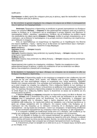 6
αγαθή φύση
Συμπέρασμα: οι ηθικές αρετές δεν υπάρχουν μέσα μας εκ φύσεως, αφού δεν ακολουθούν την πορεία
όσων υπάρχουν μέσα μας εκ φύσεως.
5. Να εντοπίσετε τα χρονικά επιρρήματα που υπάρχουν στο κείμενο και να δείξετε τη λειτουργικότητά
τους σε σχέση με την επιχειρηματολογία.
Απάντηση: Προκειμένου ο Αριστοτέλης να αποδώσει τη χρονική προτεραιότητα των δυνάμεων
έναντι των ενεργειών (δύναμις → ἐνέργεια) σε όσα χαρακτηριστικά υπάρχουν μέσα μας εκ φύσεως,
συνδέει τις δυνάμεις με το «πρότερον» και με απαρέμφατα ή μετοχές αορίστου που δηλώνουν το
προτερόχρονο («ἰδεῖν», «ἀκοῦσαι», «χρησάμενοι»). Αντίθετα, για να αποδώσει την αντίθετη πορεία
που ακολουθείται στις ηθικές αρετές (ἐνέργεια -> δύναμις), συνδέει τη μετοχή «ἐνεργήσαντες» με το
«πρότερον», για να δηλώσει το προτερόχρονο, ή τις μετοχές ενεστώτα «ποιοῦντες» και «πράττοντες»,
για να δηλώσει το σύγχρονο.
Έτσι, αν προσπαθήσουμε να συσχετίσουμε τα παραπάνω με τα παραδείγματα που δίνονται
στο κείμενο (αισθήσεις – τέχνες – αρετές) και με τα δύο ζεύγη των αριστοτελικών όρων «πρότερον -
ὕστερον» και «δυνάμει - ἐνεργείᾳ», προκύπτει το εξής διάγραμμα:
φύσει (αισθήσεις)
πρότερον δυνάμει → ὕστερον ἐνεργείᾳ
ἐξ ἔθους (τέχνες)
πρότερον ἐνεργείᾳ ενέργειες προς κατάκτηση της τεχνικής δύναμης → ὕστερον ενέργειες από την
κατακτημένη τεχνική δεξιότητα
ἐξ ἔθους (αρετές)
πρότερον ενέργειες προς κατάκτηση της ηθικής δύναμης → ὕστερον ενέργειες από την κατακτημένη
ηθική δεξιότητα
Χαρακτηριστική είναι η χρήση του επιρρήματος «πολλάκις». Παρόλο που αναφέρεται σε όσα
χαρακτηριστικά έχουμε εκ φύσεως, η χρήση του υποδηλώνει ότι για την κατάκτηση των ηθικών
αρετών είναι απαραίτητη η άσκηση και η επανάληψη.
6. Να εξηγήσετε το περιεχόμενο των όρων «δύναμις» και «ἐνέργεια» και να αναφέρετε τα είδη των
δυνάμεων που διακρίνει ο Αριστοτέλης.
Απάντηση: Ο Αριστοτέλης αρχίζει το νέο επιχείρημα με αναφορά σε όσα ο άνθρωπος έχει από
τη φύση και όχι από εθισμό. Αυτά, λοιπόν, που δόθηκαν από τη φύση, δόθηκαν αρχικά ως
δυνατότητες και, όταν αναπτύχθηκαν πλήρως τα γνωρίσματά τους, έγιναν ικανότητες, περιήλθαν
δηλαδή στην ἐνεργείᾳ κατάσταση. Στην κατηγορία αυτή κατατάσσει τις αισθήσεις, οι οποίες δόθηκαν
ως a priori στοιχεία της ύπαρξης του ανθρώπου. Έτσι ο άνθρωπος διαθέτει εκ των προτέρων τα
αισθητήρια όργανα, τα οποία του δίνουν τη δυνατότητα να αισθάνεται, όταν ολοκληρωθεί η ανάπτυξή
τους. Για περαιτέρω διευκρίνιση ο Αριστοτέλης αναφέρει την ακοή και την όραση ως παραδείγματα, με
τα οποία δείχνει ότι ο άνθρωπος διαθέτει πρώτα τη δυνατότητα να ακούει και να βλέπει και στη
συνέχεια ακούει και βλέπει.
Η διάκριση δύναμης και ενέργειας απασχολεί τον Αριστοτέλη κυρίως στα Μετά τα Φυσικά, στο
Θ βιβλίο. Δύναμις είναι η δυνατότητα ενός όντος να περνά από μια κατάσταση σε μια άλλη, ενώ
ἐνέργεια είναι η πραγμάτωση αυτής της δυνατότητας. Για τον Αριστοτέλη, η «ἐνέργεια» έχει
μεγαλύτερη σημασία από τη «δύναμιν», αφού η πρώτη εξαρτάται από την προσπάθεια που
καταβάλλει κάθε άνθρωπος, την προσωπική ευθύνη και προαίρεση, ενώ η δεύτερη σχετίζεται με τη
φύση και υπάρχει ανεξάρτητα από τον άνθρωπο. Στο κείμενο συνδέει «τὰς δυνάμεις» με το
«πρότερον» και «τὰς ἐνεργείας» με το «ὕστερον» εννοώντας ότι οι «δυνάμεις» έχουν χρονική
προτεραιότητα – και όχι λογική και οντολογική – έναντι των «ἐνεργειῶν». Ο Αριστοτέλης αποδεικνύει
τη λογική και οντολογική προτεραιότητα της «ενέργειας» έναντι της «δύναμης» με τρία επιχειρήματα:
1. Η «ενέργεια» αποδίδει μια συνθετότερη έννοια από ό,τι η «δύναμη», γιατί συνδέεται με την
ύπαρξη ενός πράγματος, δηλαδή με την πλήρη ανάπτυξη των στοιχείων που το συνιστούν.
2. Για να οδηγηθεί το δυνάμει ον στην ενεργεία κατάστασή του χρειάζεται την επίδραση μιας
ενέργειας, γιατί η δύναμη και προϋποθέτει την ενέργεια και προκύπτει από αυτή. Άλλωστε η ενέργεια
είναι ο σκοπός (οὗ ἕνεκα) του όντος και όχι η δύναμη. Σκοπός, τον οποίο εξυπηρετεί η δύναμη, είναι η
ενέργεια και όχι αντίστροφα. Άρα η ενέργεια έχει οντολογική προτεραιότητα έναντι της δύναμης.
3. Η δυνατότητα μπορεί να εξελιχθεί σε ον αλλά και σε μη ον. Η ενέργεια όμως ταυτίζεται μόνο
με την ύπαρξη, το ον.
 
