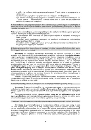 8
 ο καὶ δεν έχει συνδετική αλλά συμπερασματική σημασία. Γι’ αυτό πρέπει να μεταφραστεί με το
«επομένως».
 τα υποκείμενα των ρημάτων «ἁμαρτάνουσιν» και «διαφέρει» είναι διαφορετικά.
 πριν από τον καὶ υπάρχει ένα ζεύγος κύριων προτάσεων που συνδέονται αντιθετικά («τὸ μὲν
… ἐστίν, ὅσοι δὲ … ἁμαρτάνουσιν»). Το κόμμα κλείνει αυτό το ζεύγος και δεν αποφεύγεται
ενδεχόμενη σύγχυση του αναγνώστη.
4. Ποια αποδεικτικά επιχειρήματα πρόσθεσε στην ενότητα αυτή ο Αριστοτέλης για να υποστηρίξει τη
βασική του σκέψη ότι «οὐδεμία τῶν ἠθικῶν ἀρετῶν φύσει ἡμῖν ἐγγίνεται»;(ερώτηση από το σχολικό
εγχειρίδιο στη σελίδα 161)
Απάντηση: Για να αποδείξει ο Αριστοτέλης τη θέση του ότι «οὐδεμία τῶν ἠθικῶν ἀρετῶν φύσει ἡμῖν
ἐγγίνεται» προσκομίζει τα εξής αποδεικτικά επιχειρήματα:
 για να φτάσουμε στην κατάκτηση των ηθικών αρετών πρέπει να προηγηθεί ο εθισμός σε
ηθικές πράξεις
 αν οι ηθικές αρετές ήταν έμφυτες, οι ενέργειες των νομοθετών να κάνουν τους πολίτες καλούς
μέσω του εθισμού θα ήταν μάταιες
 αν οι ηθικές αρετές υπήρχαν μέσα μας εκ φύσεως, όλοι θα γεννιόμασταν καλοί ή κακοί και δεν
θα χρειαζόταν η συμβολή του δασκάλου.
5. Ποιο επιχείρημα αντλεί ο Αριστοτέλης από τον χώρο της πόλης για να αποδείξει ότι οι ηθικές αρετές
δεν υπάρχουν μέσα μας εκ φύσεως;
Απάντηση: Το επιχείρημα που φέρνει ο Αριστοτέλης ως μαρτυρία («μαρτυρεῖ δὲ») για να
αποδείξει ότι οι ηθικές αρετές δεν υπάρχουν μέσα μας εκ φύσεως εισάγεται με τον προσθετικό «καὶ»
(«καὶ τὸ γινόμενον») και αφορά το έργο των νομοθετών. Βασικός στόχος και επιδίωξή τους είναι να
κάνουν τους πολίτες να αποκτήσουν την ηθική αρετή μέσω του εθισμού σε ανάλογες πράξεις και
συμπεριφορές («οἱ γὰρ νομοθέται τοὺς πολίτας ἐθίζοντες ποιοῦσιν ἀγαθούς, …»). Στο επιχείρημα
αυτό εντοπίζεται και η γενικότερη αντίληψη των αρχαίων Ελλήνων ότι το άτομο δεν λειτουργεί
αποκλειστικά και μόνο για χάρη του εαυτού του, αλλά και για χάρη του κοινού καλού. Έτσι και οι
νομοθέτες λειτουργούν με βάση τον γνώμονα αυτό. Στην ουσία το επιχείρημα αυτό έχει ως εξής: αν οι
ηθικές αρετές ήταν έμφυτες, όλες οι ενέργειες των νομοθετών να κάνουν τους πολίτες καλούς
θα ήταν μάταιες, αφού όλοι θα γεννιόντουσαν με ή χωρίς αυτές και οποιαδήποτε προσπάθεια δεν θα
μπορούσε να μεταβάλει αυτά τα χαρακτηριστικά. Έτσι αποδεικνύεται αφενός ότι οι ηθικές αρετές δεν
υπάρχουν μέσα μας εκ φύσεως και αφετέρου ότι αυτές δεν αποκτώνται αλλιώς παρά μόνο με τη
διαρκή άσκηση και την επανάληψη ηθικών πράξεων.
Ωστόσο, ο Αριστοτέλης επισημαίνει ότι κάποιοι νομοθέτες πετυχαίνουν το στόχο τους, ενώ
κάποιοι άλλοι αποτυγχάνουν να ασκήσουν σωστά τους πολίτες. Γι’ αυτό, άλλωστε, και τα πολιτεύματα
διακρίνονται σε καλά και λιγότερο καλά.
6. Γιατί ο Αριστοτέλης επιλέγει να αντλήσει το νέο του επιχείρημα από τον χώρο της πόλης;
Απάντηση: Ο Αριστοτέλης παραθέτει ένα επιπλέον επιχείρημα για το συμπέρασμα στο οποίο
κατέληξε στην προηγούμενη ενότητα, ότι δηλαδή οι δίκαιοι γίνονται δίκαιοι πράττοντας μόνο δίκαιες
πράξεις. Όμοια και οι σώφρονες και οι ανδρείοι. Με άλλα λόγια γίνεται κανείς ηθικός μόνο όταν πράττει
ηθικά.
Το επιχείρημα το αντλεί από τον χώρο της πόλης, καθώς για τον φιλόσοφο υπάρχει στενή
σχέση μεταξύ ηθικής και πολιτικής. Άλλωστε, μόνο αν ένας άνθρωπος διέπεται από ηθικές αρετές
μπορεί να λειτουργήσει σωστά μέσα στην πόλη και ως πολίτης και ως πολιτικός.
7. Ποιο είναι το κριτήριο διάκρισης των πολιτευμάτων σε καλά και λιγότερο καλά, κατά τον Αριστοτέλη;
Απάντηση: Ο Αριστοτέλης διακρίνει τα πολιτεύματα σε καλά και λιγότερο καλά και όχι σε καλά
και κακά. Παρατηρείται, λοιπόν, ότι η λέξη «φαύλης» (που κανονικά «φαῦλος» σημαίνει κακός,
ευτελής, ασήμαντος) χρησιμοποιείται εδώ με διαφορετική σημασία, έτσι ώστε να ανταποκρίνεται στις
αντιλήψεις του φιλοσόφου. Η αναφορά αυτή στη διάκριση των πολιτευμάτων φαίνεται, με την πρώτη
ματιά, να μη σχετίζεται με το θέμα του κειμένου και να αποτελεί μια παρέκβαση. Κάτι τέτοιο, όμως, δεν
ισχύει, καθώς στόχος του φιλοσόφου είναι να συνδέσει την αξία των πολιτευμάτων με την αρετή των
πολιτών.
 