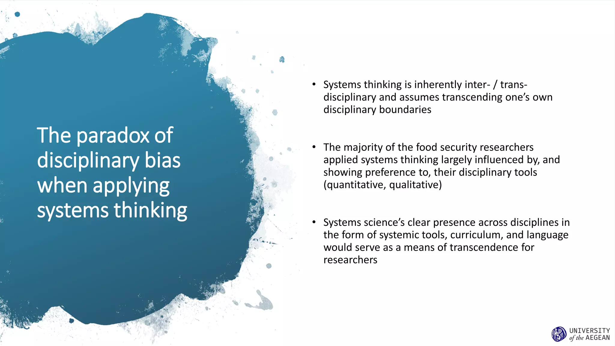 The paradox of
disciplinary bias
when applying
systems thinking
• Systems thinking is inherently inter- / trans-
disciplinary and assumes transcending one’s own
disciplinary boundaries
• The majority of the food security researchers
applied systems thinking largely influenced by, and
showing preference to, their disciplinary tools
(quantitative, qualitative)
• Systems science’s clear presence across disciplines in
the form of systemic tools, curriculum, and language
would serve as a means of transcendence for
researchers
 