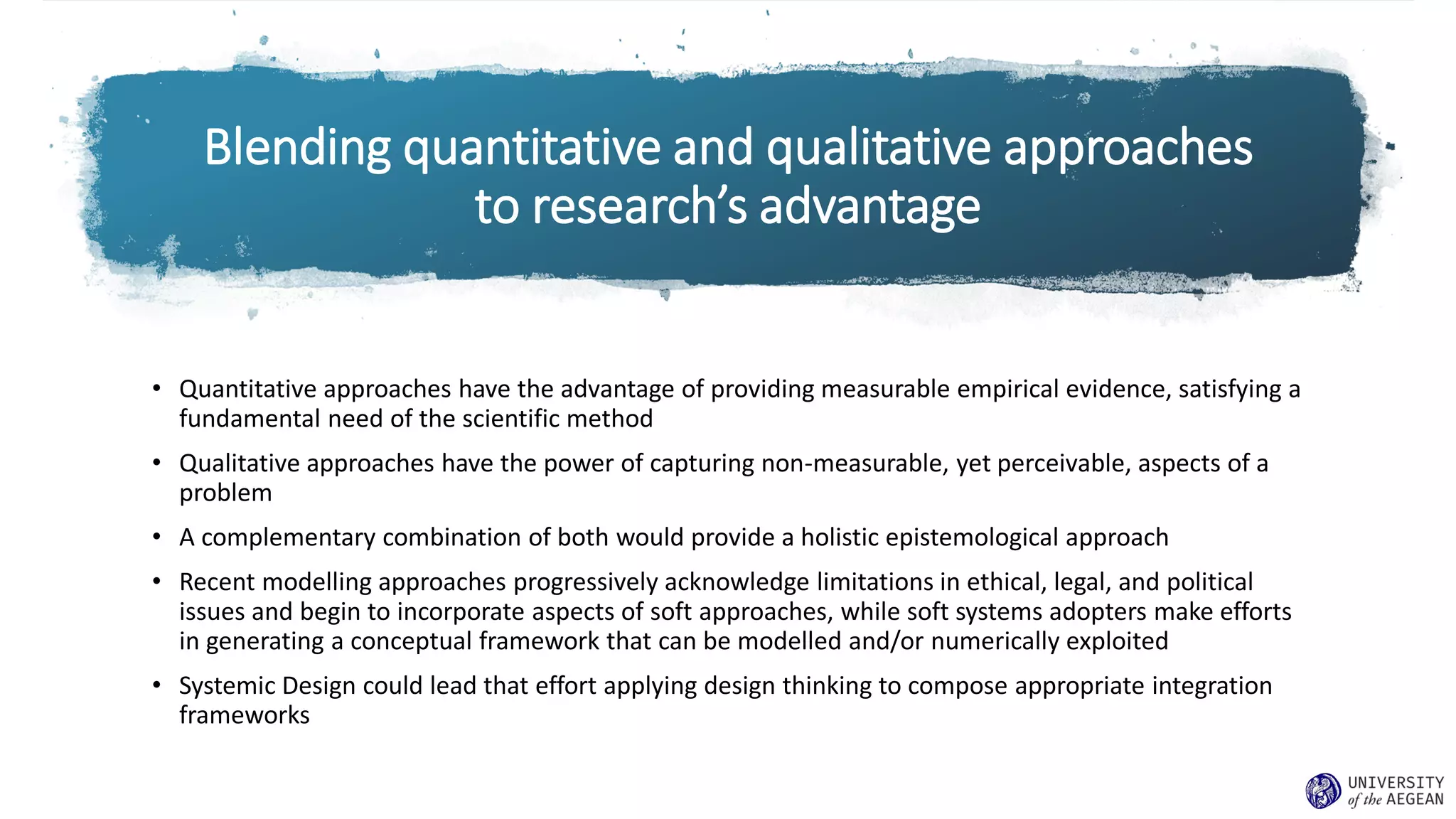 Blending quantitative and qualitative approaches
to research’s advantage
• Quantitative approaches have the advantage of providing measurable empirical evidence, satisfying a
fundamental need of the scientific method
• Qualitative approaches have the power of capturing non-measurable, yet perceivable, aspects of a
problem
• A complementary combination of both would provide a holistic epistemological approach
• Recent modelling approaches progressively acknowledge limitations in ethical, legal, and political
issues and begin to incorporate aspects of soft approaches, while soft systems adopters make efforts
in generating a conceptual framework that can be modelled and/or numerically exploited
• Systemic Design could lead that effort applying design thinking to compose appropriate integration
frameworks
 