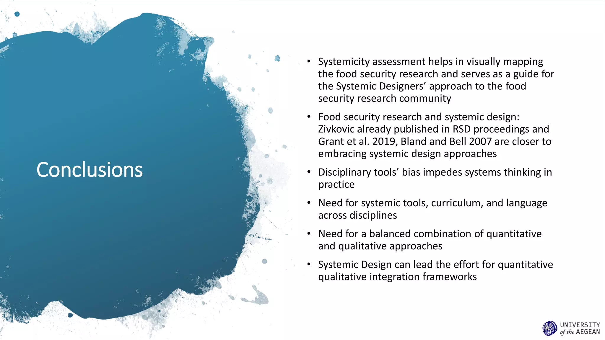 Conclusions
• Systemicity assessment helps in visually mapping
the food security research and serves as a guide for
the Systemic Designers’ approach to the food
security research community
• Food security research and systemic design:
Zivkovic already published in RSD proceedings and
Grant et al. 2019, Bland and Bell 2007 are closer to
embracing systemic design approaches
• Disciplinary tools’ bias impedes systems thinking in
practice
• Need for systemic tools, curriculum, and language
across disciplines
• Need for a balanced combination of quantitative
and qualitative approaches
• Systemic Design can lead the effort for quantitative
qualitative integration frameworks
 