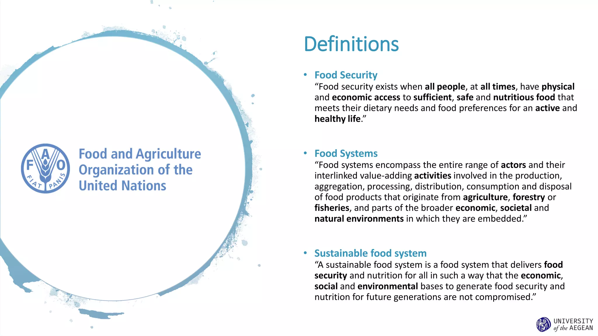 Definitions
• Food Security
“Food security exists when all people, at all times, have physical
and economic access to sufficient, safe and nutritious food that
meets their dietary needs and food preferences for an active and
healthy life.”
• Food Systems
“Food systems encompass the entire range of actors and their
interlinked value-adding activities involved in the production,
aggregation, processing, distribution, consumption and disposal
of food products that originate from agriculture, forestry or
fisheries, and parts of the broader economic, societal and
natural environments in which they are embedded.”
• Sustainable food system
“A sustainable food system is a food system that delivers food
security and nutrition for all in such a way that the economic,
social and environmental bases to generate food security and
nutrition for future generations are not compromised.”
 