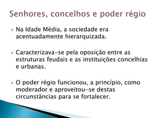    Na Idade Média, a sociedade era
    acentuadamente hierarquizada.

   Caracterizava-se pela oposição entre as
    estruturas feudais e as instituições concelhias
    e urbanas.

   O poder régio funcionou, a princípio, como
    moderador e aproveitou-se destas
    circunstâncias para se fortalecer.
 