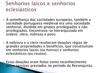    À semelhança das sociedades europeias, também a
    sociedade portuguesa medieval era uma sociedade
    senhorial, dividida em grupos privilegiados e não
    privilegiados. Encontrava-se hierarquizada em
    ordens: clero, nobreza e povo.

   A nobreza e o clero receberam doações régias de
    grandes propriedades e benefícios, que constituíram
    em senhorios laicos (ou honras) e senhorios
    eclesiásticos (ou coutos).

   Estas doações eram feitas como reconhecimento
    pelos serviços prestados no período da Reconquista.
 