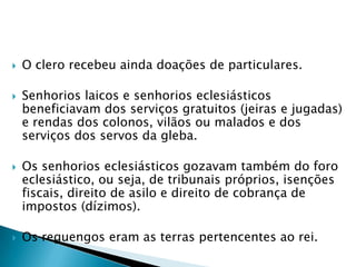    O clero recebeu ainda doações de particulares.

   Senhorios laicos e senhorios eclesiásticos
    beneficiavam dos serviços gratuitos (jeiras e jugadas)
    e rendas dos colonos, vilãos ou malados e dos
    serviços dos servos da gleba.

   Os senhorios eclesiásticos gozavam também do foro
    eclesiástico, ou seja, de tribunais próprios, isenções
    fiscais, direito de asilo e direito de cobrança de
    impostos (dízimos).

   Os reguengos eram as terras pertencentes ao rei.
 