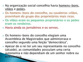    Na organização social concelhia havia homens-bons,
    vilãos e peões.
   Os homens-bons do concelho, ou cavaleiros-vilãos,
    provinham do grupo dos proprietários mais ricos.
   Os vilãos eram os pequenos proprietários e os peões
    eram os rendeiros.
   Havia ainda os jornaleiros e os servos.

   Os homens-bons do concelho elegiam uma
    Assembleia de Magistrados que administrava o
    concelho segundo uma feição "democrática".
   Apesar de o rei ter um seu representante no concelho
    (alcaide), as comunidades possuíam uma certa
    autonomia e não dependiam de um senhor nobre ou
    eclesiástico.
 