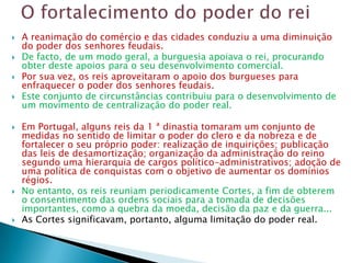    A reanimação do comércio e das cidades conduziu a uma diminuição
    do poder dos senhores feudais.
   De facto, de um modo geral, a burguesia apoiava o rei, procurando
    obter deste apoios para o seu desenvolvimento comercial.
   Por sua vez, os reis aproveitaram o apoio dos burgueses para
    enfraquecer o poder dos senhores feudais.
   Este conjunto de circunstâncias contribuiu para o desenvolvimento de
    um movimento de centralização do poder real.

   Em Portugal, alguns reis da 1 ª dinastia tomaram um conjunto de
    medidas no sentido de limitar o poder do clero e da nobreza e de
    fortalecer o seu próprio poder: realização de inquirições; publicação
    das leis de desamortização; organização da administração do reino
    segundo uma hierarquia de cargos político-administrativos; adoção de
    uma política de conquistas com o objetivo de aumentar os domínios
    régios.
   No entanto, os reis reuniam periodicamente Cortes, a fim de obterem
    o consentimento das ordens sociais para a tomada de decisões
    importantes, como a quebra da moeda, decisão da paz e da guerra...
   As Cortes significavam, portanto, alguma limitação do poder real.
 