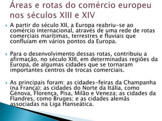    A partir do século XII, a Europa reabriu-se ao
    comércio internacional, através de uma rede de rotas
    comerciais marítimas, terrestres e fluviais que
    confluíam em vários pontos da Europa.

   Para o desenvolvimento dessas rotas, contribuiu a
    afirmação, no século XIII, em determinadas regiões da
    Europa, de algumas cidades que se tornaram
    importantes centros de trocas comerciais.

   As principais foram: as cidades-feiras da Champanha
    (na França); as cidades do Norte da Itália, como
    Génova, Florença, Pisa, Milão e Veneza; as cidades da
    Flandres, como Bruges; e as cidades alemãs
    associadas na Liga Hanseática.
 