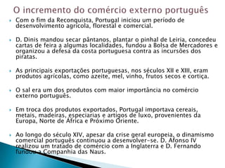    Com o fim da Reconquista, Portugal iniciou um período de
    desenvolvimento agrícola, florestal e comercial.

   D. Dinis mandou secar pântanos, plantar o pinhal de Leiria, concedeu
    cartas de feira a algumas localidades, fundou a Bolsa de Mercadores e
    organizou a defesa da costa portuguesa contra as incursões dos
    piratas.

   As principais exportações portuguesas, nos séculos XII e XIII, eram
    produtos agrícolas, como azeite, mel, vinho, frutos secos e cortiça.

   O sal era um dos produtos com maior importância no comércio
    externo português.

   Em troca dos produtos exportados, Portugal importava cereais,
    metais, madeiras, especiarias e artigos de luxo, provenientes da
    Europa, Norte de África e Próximo Oriente.

   Ao longo do século XIV, apesar da crise geral europeia, o dinamismo
    comercial português continuou a desenvolver-se. D. Afonso IV
    realizou um tratado de comércio com a Inglaterra e D. Fernando
    fundou a Companhia das Naus.
 