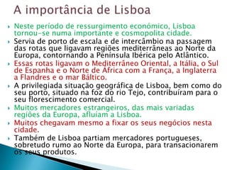    Neste período de ressurgimento económico, Lisboa
    tornou-se numa importante e cosmopolita cidade.
   Servia de porto de escala e de intercâmbio na passagem
    das rotas que ligavam regiões mediterrâneas ao Norte da
    Europa, contornando a Península Ibérica pelo Atlântico.
   Essas rotas ligavam o Mediterrâneo Oriental, a Itália, o Sul
    de Espanha e o Norte de África com a França, a Inglaterra
    a Flandres e o mar Báltico.
   A privilegiada situação geográfica de Lisboa, bem como do
    seu porto, situado na foz do rio Tejo, contribuíram para o
    seu florescimento comercial.
   Muitos mercadores estrangeiros, das mais variadas
    regiões da Europa, afluíam a Lisboa.
   Muitos chegavam mesmo a fixar os seus negócios nesta
    cidade.
   Também de Lisboa partiam mercadores portugueses,
    sobretudo rumo ao Norte da Europa, para transacionarem
    os seus produtos.
 