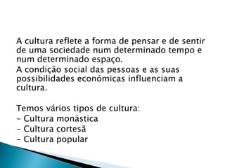 A cultura reflete a forma de pensar e de sentir
de uma sociedade num determinado tempo e
num determinado espaço.
A condição social das pessoas e as suas
possibilidades económicas influenciam a
cultura.

Temos vários tipos de cultura:
- Cultura monástica
- Cultura cortesã
- Cultura popular
 