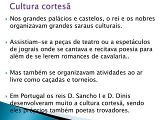    Nos grandes palácios e castelos, o rei e os nobres
    organizavam grandes saraus culturais.

   Assistiam-se a peças de teatro ou a espetáculos
    de jograis onde se cantava e recitava poesia para
    além de se lerem romances de cavalaria..

   Mas também se organizavam atividades ao ar
    livre como caçadas e torneios.

   Em Portugal os reis D. Sancho I e D. Dinis
    desenvolveram muito a cultura cortesã, sendo
    eles próprios também poetas trovadores.
 