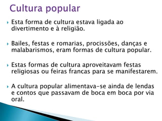    Esta forma de cultura estava ligada ao
    divertimento e à religião.

   Bailes, festas e romarias, procissões, danças e
    malabarismos, eram formas de cultura popular.

   Estas formas de cultura aproveitavam festas
    religiosas ou feiras francas para se manifestarem.

   A cultura popular alimentava-se ainda de lendas
    e contos que passavam de boca em boca por via
    oral.
 