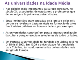    Nas cidades mais importantes da Europa surgiram, no
    século XII, associações de estudantes e professores que
    deram origem às primeiras universidades.

   Estas instituições eram apoiadas pela Igreja e pelos reis
    porque se revelaram bastante úteis na formação de altos
    funcionários públicos ou homens de leis, por exemplo.

   As universidades contribuíram para a internacionalização
    da cultura porque recebiam estudantes de todos os lados.

   Em Portugal a universidade foi fundada em Lisboa pelo rei
    D. Dinis (1290). Em 1309 a universidade foi transferida
    para Coimbra, tornando-se uma das universidades mais
    antigas da Europa.
 