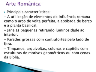  Principais características:
- A utilização de elementos de influência romana
como o arco de volta perfeita, a abóbada de berço
e a planta basilical.
- Janelas pequenas retirando luminosidade ao
interior.
- Paredes grossas com contrafortes pelo lado de
fora.
- Tímpanos, arquivoltas, colunas e capitéis com
esculturas de motivos geométricos ou com cenas
da Bíblia.
 