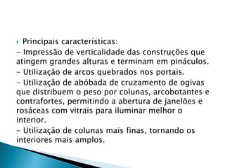  Principais características:
- Impressão de verticalidade das construções que
atingem grandes alturas e terminam em pináculos.
- Utilização de arcos quebrados nos portais.
- Utilização de abóbada de cruzamento de ogivas
que distribuem o peso por colunas, arcobotantes e
contrafortes, permitindo a abertura de janelões e
rosáceas com vitrais para iluminar melhor o
interior.
- Utilização de colunas mais finas, tornando os
interiores mais amplos.
 
