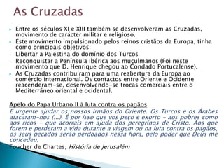    Entre os séculos XI e XIII também se desenvolveram as Cruzadas,
    movimento de carácter militar e religioso.
   Este movimento impulsionado pelos reinos cristãos da Europa, tinha
    como principais objetivos:
-   Libertar a Palestina do domínio dos Turcos
-   Reconquistar a Península Ibérica aos muçulmanos (Foi neste
    movimento que D. Henrique chegou ao Condado Portucalense).
   As Cruzadas contribuíram para uma reabertura da Europa ao
    comércio internacional. Os contactos entre Oriente e Ocidente
    reacenderam-se, desenvolvendo-se trocas comerciais entre o
    Mediterrâneo oriental e ocidental.

Apelo do Papa Urbano II à luta contra os pagãos
É urgente ajudar os nossos irmãos do Oriente. Os Turcos e os Árabes
atacaram-nos (...). É por isso que vos peço e exorto - aos pobres como
aos ricos - que acorrais em ajuda dos peregrinos de Cristo. Aos que
forem e perderam a vida durante a viagem ou na luta contra os pagãos,
os seus pecados serão perdoados nessa hora, pelo poder que Deus me
concedeu.
Foucher de Chartes, História de Jerusalém
 