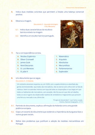 História | 8º Ano | Teste de Avaliação 3 A
5. Indica duas medidas concretas que permitem a Estado uma balança comercial
positiva.
8. Lê o documento que se segue.
Documento 4 – A Holanda.
Um visitante veneziano espantou-se, em 1618, com o aspeto dinâmico e atarefado das
gentes de Amesterdão: aqui todos são mercadores, não se exerce outro ofício nem se fala de
nobreza. Veem-se avenidas inteiras com lojas de todas as corporações e ruas largas em que
todos os habitantes são mercadores, sem exceção; não há casa em que não se trabalhe;
todas as vias e lugares da cidade estão repletos de vendedores e negociantes que parecem
uma feira ou mercado o seu último dia
“El siglo de Amesterdam”, Juan Carlos Losada,
História, National Geographic, nº 72
8.1. Partindo do documento, explica a afirmação da Holanda como uma grande
potência europeia.
8.2. Copia um excerto do documento que evidencie a importância da burguesia face a
outros grupos sociais.
6. Observa a imagem.
Documento 3 – Assunção da Virgem,
1733, Alemanha
6.1. Indica duas características da escultura
barroca visíveis na imagem
6.2. Identifica um escultor barroco português.
7. Faz a correspondência correta.
A. Nicolau Copérnico 1. Matemático
B. Oliver Cromwell 2. Arquiteto
C. James Cook 3. Absolutista
D. René Descartes 4. Mercantilista
E. D. Luís Meneses 5. Parlamentarista
F. D. João V 6. Explorador
9. Refere dois problemas que justificam a adoção de medidas mercantilistas em
Portugal.
 