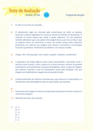 3AHistória | 8º Ano
Teste de Avaliação
Proposta de soluções
1. D. João V e Luís XIV, por exemplo.
2. O absolutismo régio era marcado pela concentração de todos os poderes
(executivo, judicial e legislativo) no monarca, tal como é referido no documento, “é
somente na minha pessoa que reside o poder soberano”. Os reis absolutos
também defendiam que o seu poder tinha origem divina e por isso só Deus é que
os poderia criticar ou retirar-lhes o trono. Ao mesmo tempo estes monarcas
promoviam um culto da sua imagem com recurso a cerimónias e construções
luxuosas e grandiosas, mostrando aos súbditos a sua riqueza e poder.
4. A agricultura do Antigo Regime estava pouco desenvolvida, recorrendo ainda a
técnicas muito arcaicas, como o pousio ou a força humana e animal. Os grandes
proprietários eram geralmente os grupos privilegiados, como o nobre da imagem,
que estavam ausentes e que se interessavam pouco pela atividade, mas que
exigiam aos trabalhadores o pagamento de pesadas rendas.
3. Antigo ; três ; hierarquizada ; clero ; povo ; burguês ; impostos ; socialmente.
5. O desenvolvimento da indústria manufatureira, para diminuir as importações e a
redução das taxas alfandegárias sobre as exportações, por exemplo.
6.
6.1. Na escultura da imagem é visível uma expressão teatral que transmite emoção e o
movimento da figura.
6.2. Machado de Castro, por exemplo.
7. A – 2
B – 5
C – 6
D – 1
E – 4
F - 3
 