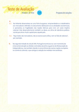3AHistória | 8º Ano
Teste de Avaliação
Proposta de soluções
8.
8.1. Na Holanda desenvolveu-se uma forte burguesia, empreendedora e trabalhadora
(os mercadores referidos no documento dedicavam-se às atividades económicas),
e aproveitou as fragilidades das nações ibéricas para criar um vasto império
colonial. Este desenvolvimento também se deveu ao clima de tolerância político-
social que atraiu muito capital para aquele país.
8.2. “Aqui todos são mercadores, não se exerce outro ofício, nem se fala de nobreza”,
por exemplo.
9. Na segunda metade do século XVII, Portugal encontrava-se, num momento de
crise comercial após as dívidas contraídas durante as guerras da Restauração da
Independência, mas também devido à concorrência das outras nações europeias
no comércio colonial, o que obrigou à adoção de medidas mercantilistas.
 