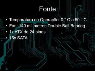 Fonte
• Temperatura de Operação: 0 ° C a 50 ° C
• Fan: 140 milímetros Double Ball Bearing
• 1x ATX de 24 pinos
• 16x SATA
 