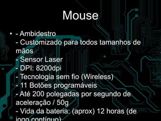 Mouse
• - Ambidestro
- Customizado para todos tamanhos de
mãos
- Sensor Laser
- DPI: 8200dpi
- Tecnologia sem fio (Wireless)
- 11 Botões programáveis
- Até 200 polegadas por segundo de
aceleração / 50g
- Vida da bateria: (aprox) 12 horas (de
 