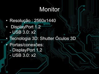 Monitor
• Resolução : 2560x1440
• DisplayPort 1.2
- USB 3.0: x2
• Tecnologia 3D: Shutter Óculos 3D
• Portas/conexões:
- DisplayPort 1.2
- USB 3.0: x2
 