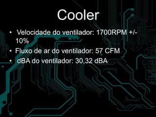 Cooler
• Velocidade do ventilador: 1700RPM +/-
10%
• Fluxo de ar do ventilador: 57 CFM
• dBA do ventilador: 30,32 dBA
 