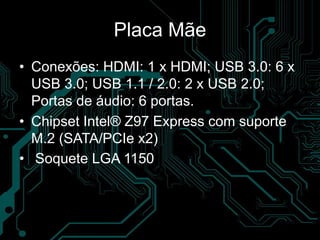 Placa Mãe
• Conexões: HDMI: 1 x HDMI; USB 3.0: 6 x
USB 3.0; USB 1.1 / 2.0: 2 x USB 2.0;
Portas de áudio: 6 portas.
• Chipset Intel® Z97 Express com suporte
M.2 (SATA/PCIe x2)
• Soquete LGA 1150
 