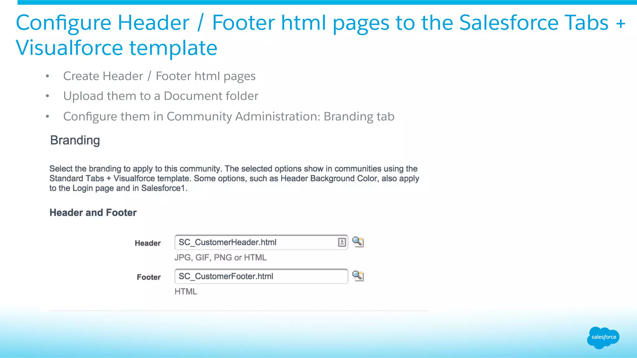 Conﬁgure Header / Footer html pages to the Salesforce Tabs +
Visualforce template
•  Create Header / Footer html pages
•  Upload them to a Document folder
•  Conﬁgure them in Community Administration: Branding tab
 