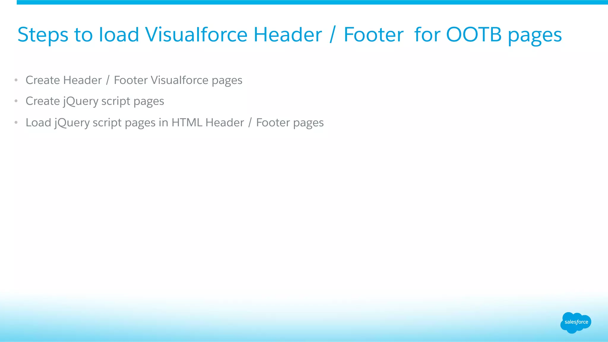 •  Create Header / Footer Visualforce pages
•  Create jQuery script pages
•  Load jQuery script pages in HTML Header / Footer pages
Steps to load Visualforce Header / Footer for OOTB pages
 